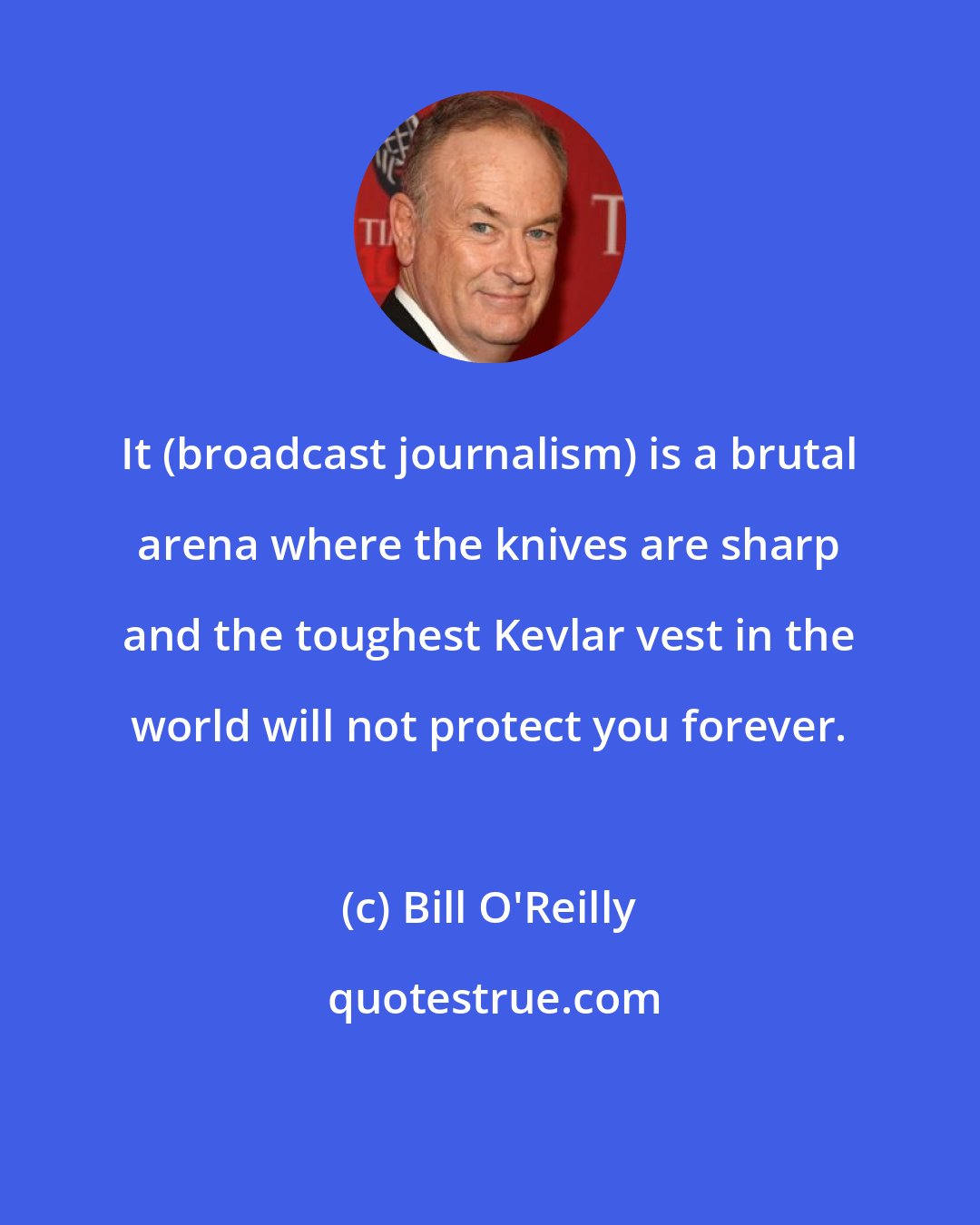 Bill O'Reilly: It (broadcast journalism) is a brutal arena where the knives are sharp and the toughest Kevlar vest in the world will not protect you forever.