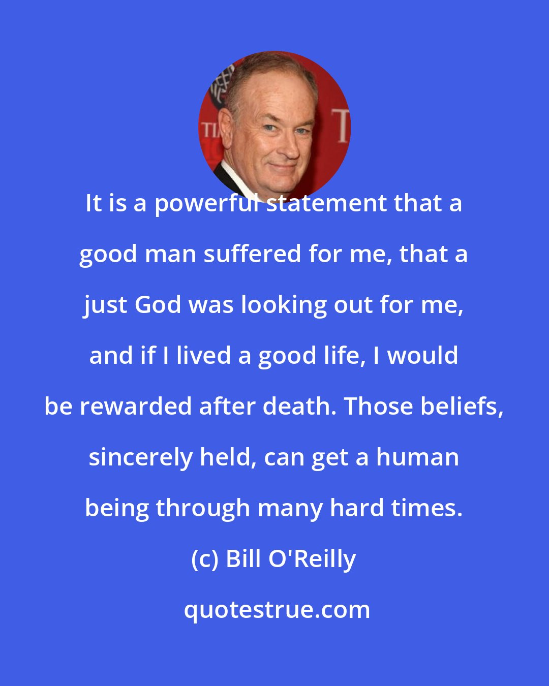 Bill O'Reilly: It is a powerful statement that a good man suffered for me, that a just God was looking out for me, and if I lived a good life, I would be rewarded after death. Those beliefs, sincerely held, can get a human being through many hard times.