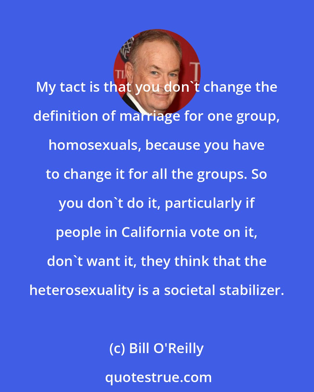 Bill O'Reilly: My tact is that you don't change the definition of marriage for one group, homosexuals, because you have to change it for all the groups. So you don't do it, particularly if people in California vote on it, don't want it, they think that the heterosexuality is a societal stabilizer.