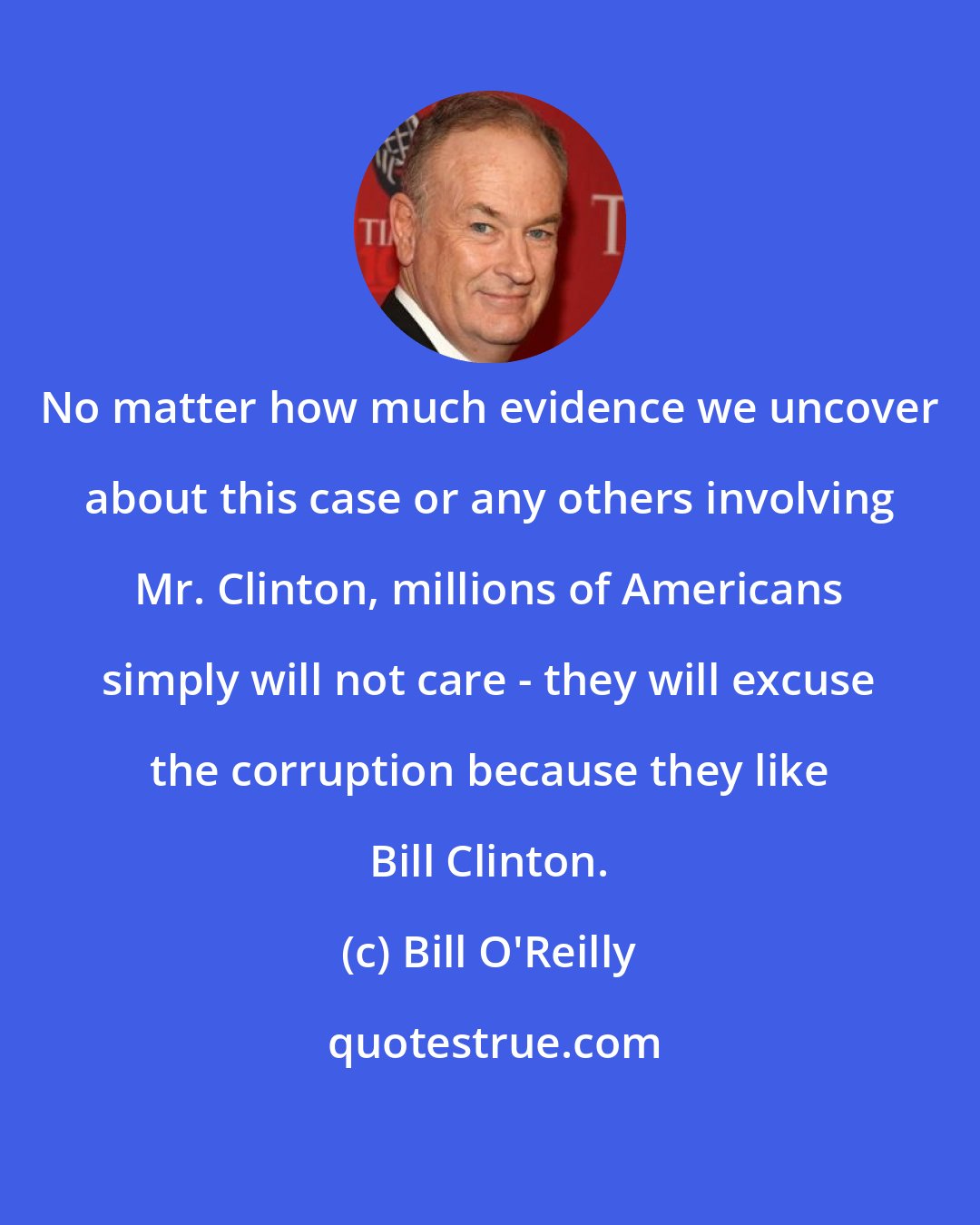 Bill O'Reilly: No matter how much evidence we uncover about this case or any others involving Mr. Clinton, millions of Americans simply will not care - they will excuse the corruption because they like Bill Clinton.