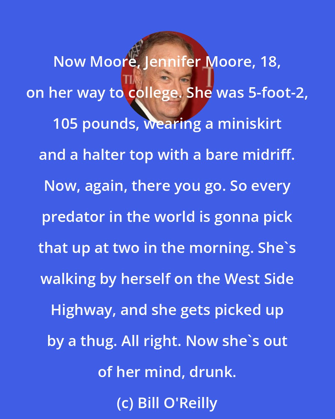 Bill O'Reilly: Now Moore, Jennifer Moore, 18, on her way to college. She was 5-foot-2, 105 pounds, wearing a miniskirt and a halter top with a bare midriff. Now, again, there you go. So every predator in the world is gonna pick that up at two in the morning. She's walking by herself on the West Side Highway, and she gets picked up by a thug. All right. Now she's out of her mind, drunk.