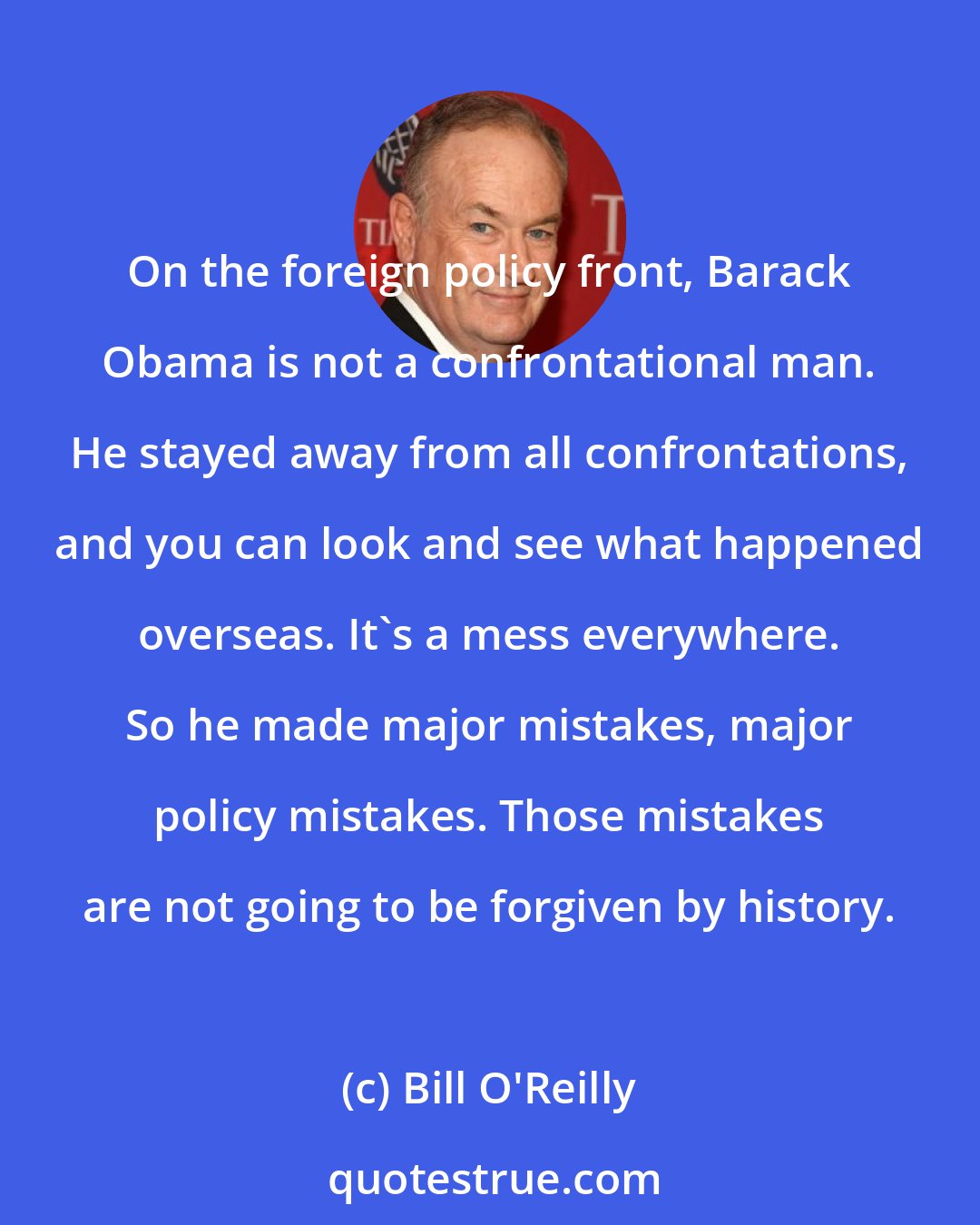 Bill O'Reilly: On the foreign policy front, Barack Obama is not a confrontational man. He stayed away from all confrontations, and you can look and see what happened overseas. It's a mess everywhere. So he made major mistakes, major policy mistakes. Those mistakes are not going to be forgiven by history.