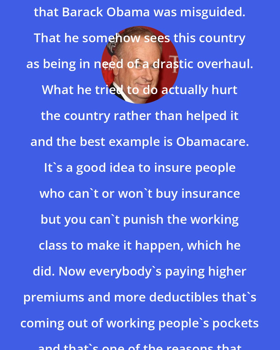 Bill O'Reilly: On the policy front, I just believe that Barack Obama was misguided. That he somehow sees this country as being in need of a drastic overhaul. What he tried to do actually hurt the country rather than helped it and the best example is Obamacare. It's a good idea to insure people who can't or won't buy insurance but you can't punish the working class to make it happen, which he did. Now everybody's paying higher premiums and more deductibles that's coming out of working people's pockets and that's one of the reasons that his legacy has been refuted.