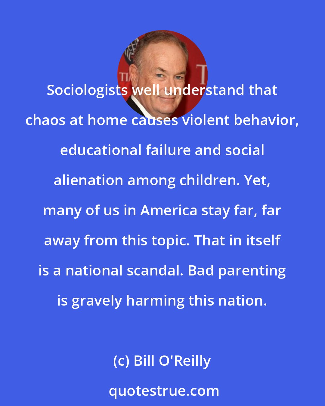 Bill O'Reilly: Sociologists well understand that chaos at home causes violent behavior, educational failure and social alienation among children. Yet, many of us in America stay far, far away from this topic. That in itself is a national scandal. Bad parenting is gravely harming this nation.