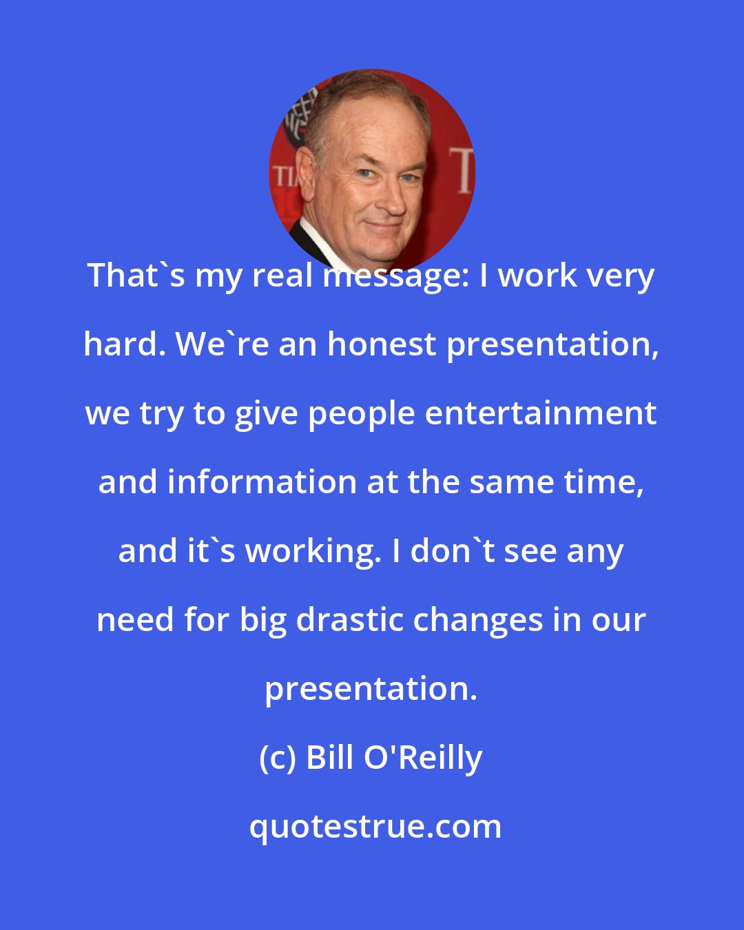 Bill O'Reilly: That's my real message: I work very hard. We're an honest presentation, we try to give people entertainment and information at the same time, and it's working. I don't see any need for big drastic changes in our presentation.