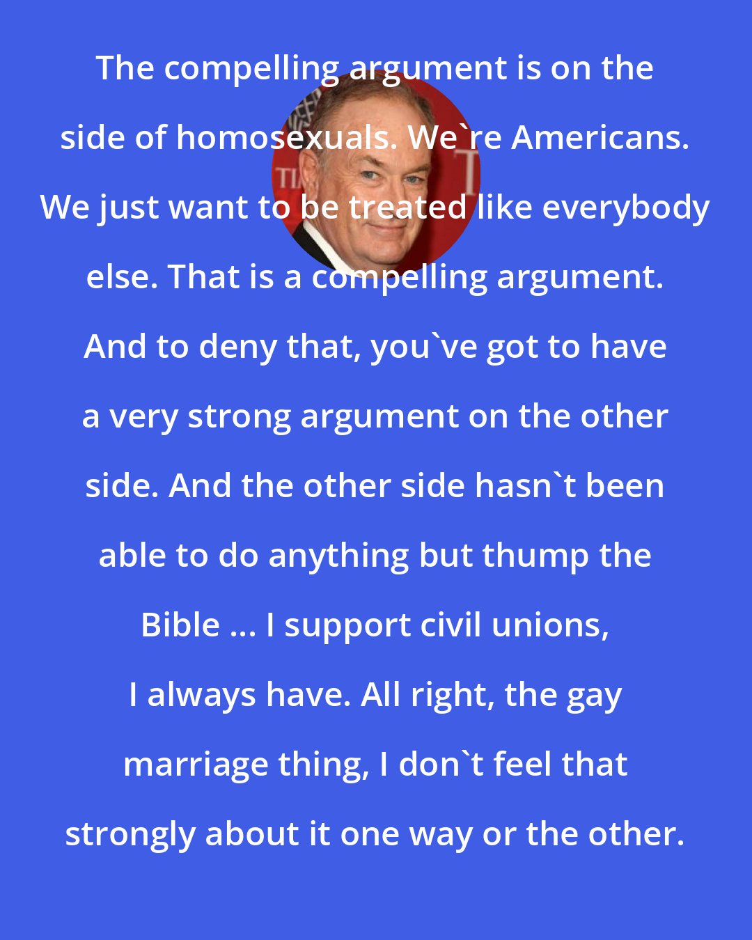 Bill O'Reilly: The compelling argument is on the side of homosexuals. We're Americans. We just want to be treated like everybody else. That is a compelling argument. And to deny that, you've got to have a very strong argument on the other side. And the other side hasn't been able to do anything but thump the Bible ... I support civil unions, I always have. All right, the gay marriage thing, I don't feel that strongly about it one way or the other.