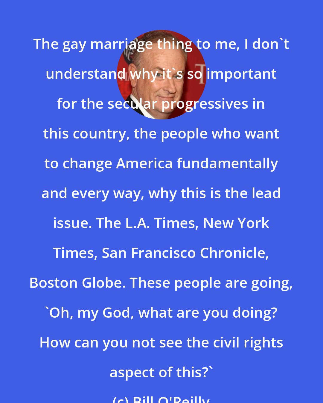 Bill O'Reilly: The gay marriage thing to me, I don't understand why it's so important for the secular progressives in this country, the people who want to change America fundamentally and every way, why this is the lead issue. The L.A. Times, New York Times, San Francisco Chronicle, Boston Globe. These people are going, 'Oh, my God, what are you doing? How can you not see the civil rights aspect of this?'