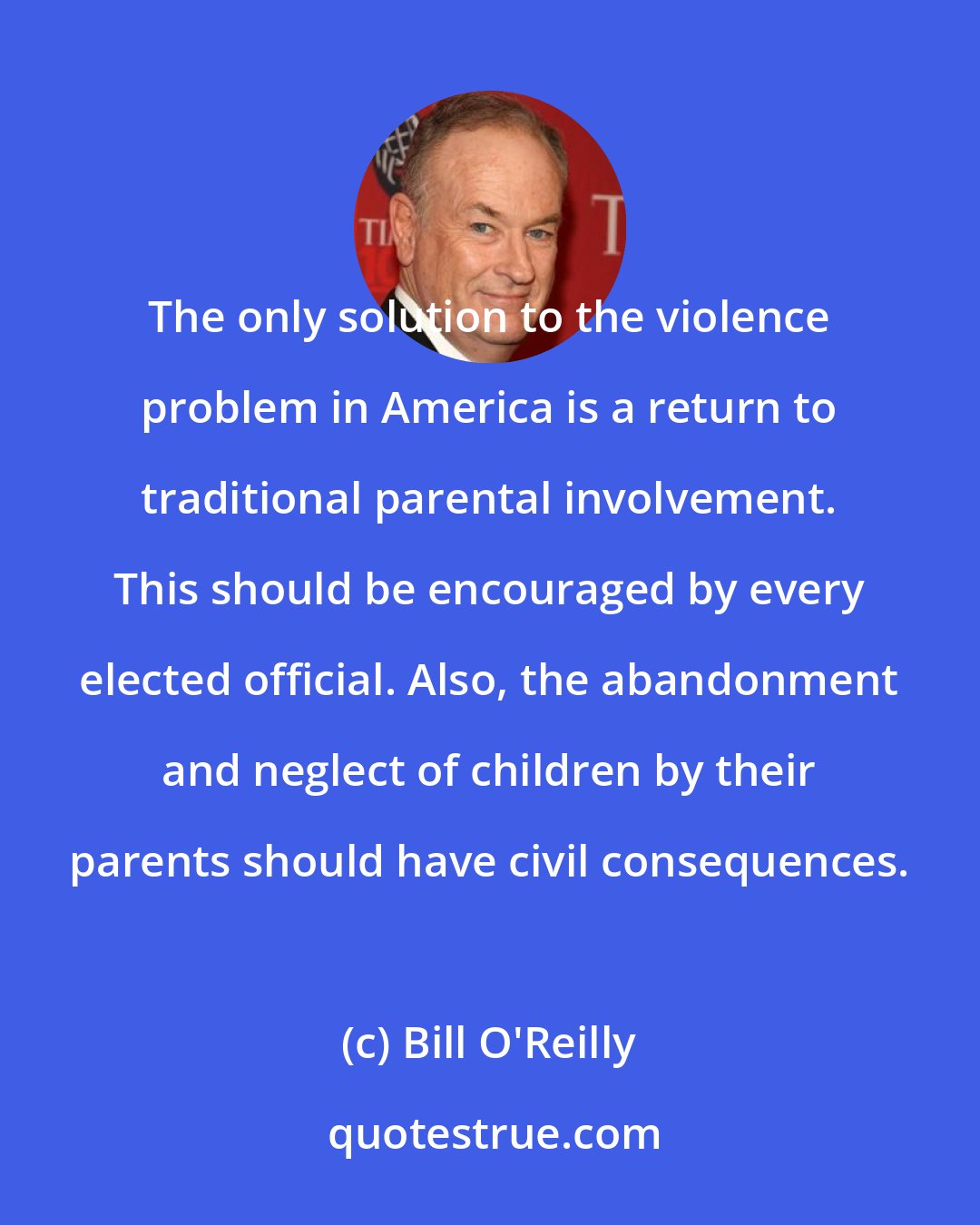 Bill O'Reilly: The only solution to the violence problem in America is a return to traditional parental involvement. This should be encouraged by every elected official. Also, the abandonment and neglect of children by their parents should have civil consequences.