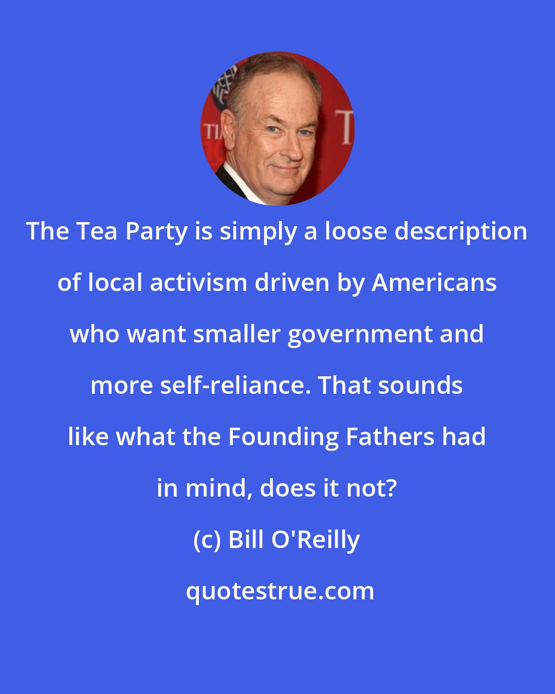 Bill O'Reilly: The Tea Party is simply a loose description of local activism driven by Americans who want smaller government and more self-reliance. That sounds like what the Founding Fathers had in mind, does it not?