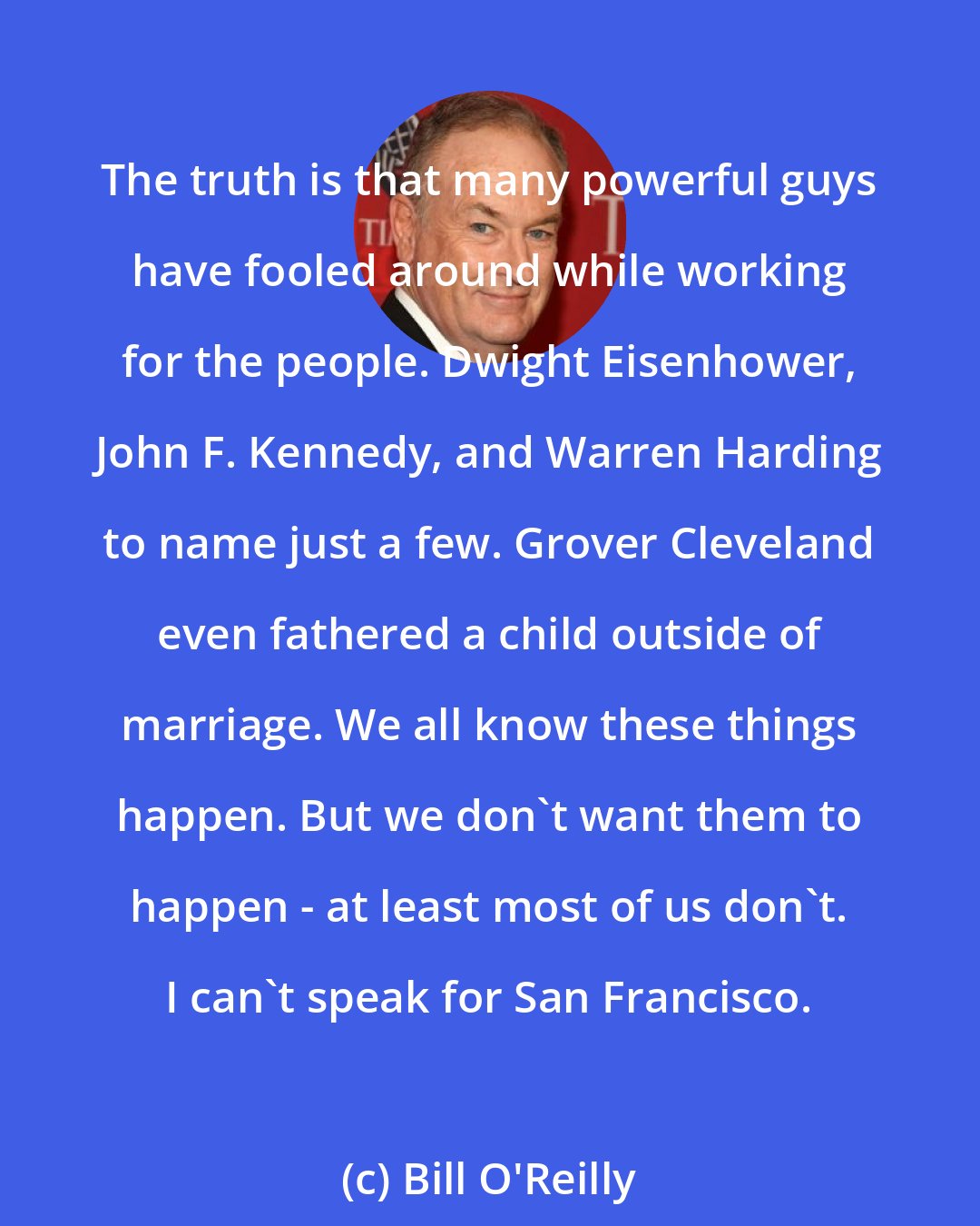 Bill O'Reilly: The truth is that many powerful guys have fooled around while working for the people. Dwight Eisenhower, John F. Kennedy, and Warren Harding to name just a few. Grover Cleveland even fathered a child outside of marriage. We all know these things happen. But we don't want them to happen - at least most of us don't. I can't speak for San Francisco.