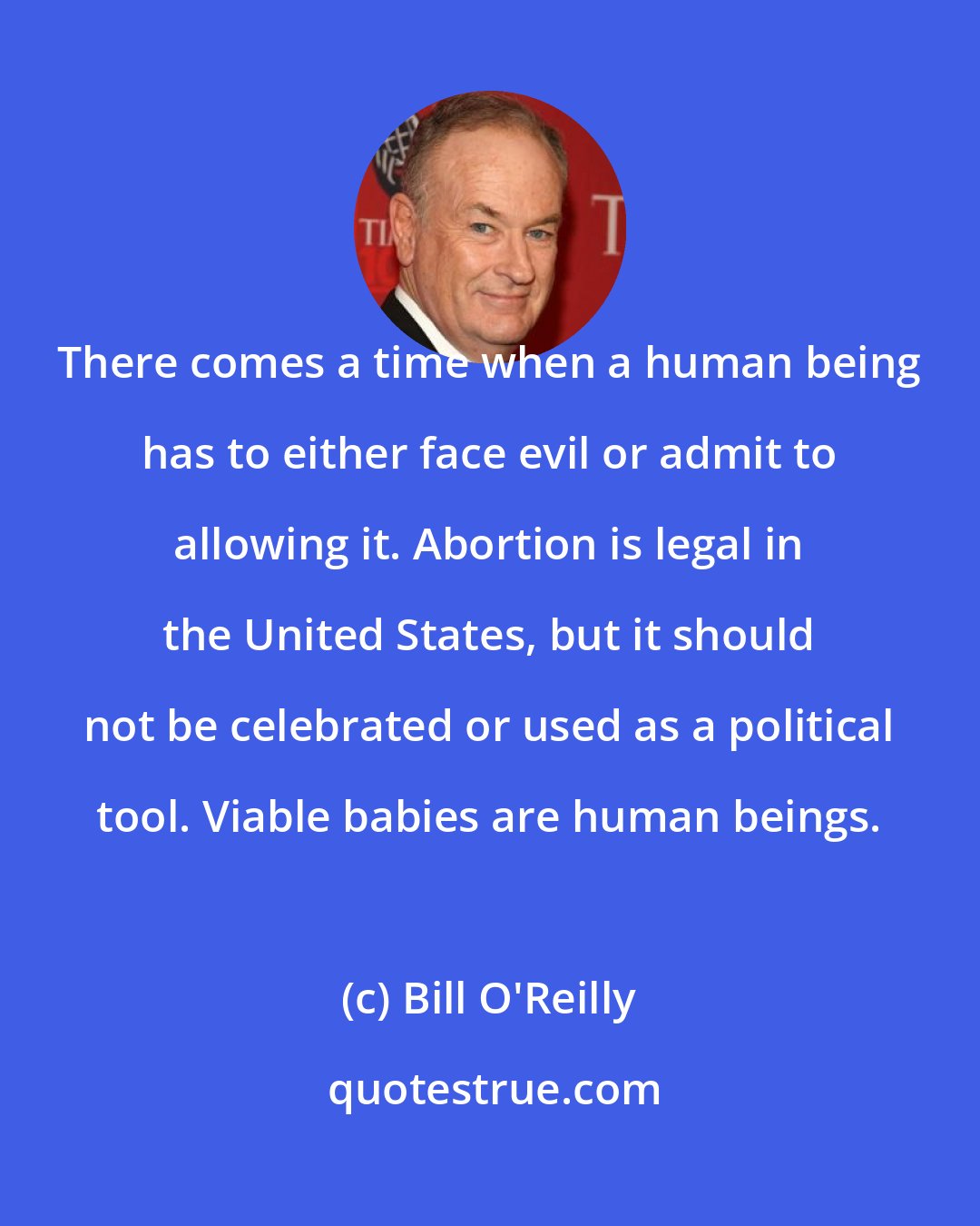 Bill O'Reilly: There comes a time when a human being has to either face evil or admit to allowing it. Abortion is legal in the United States, but it should not be celebrated or used as a political tool. Viable babies are human beings.