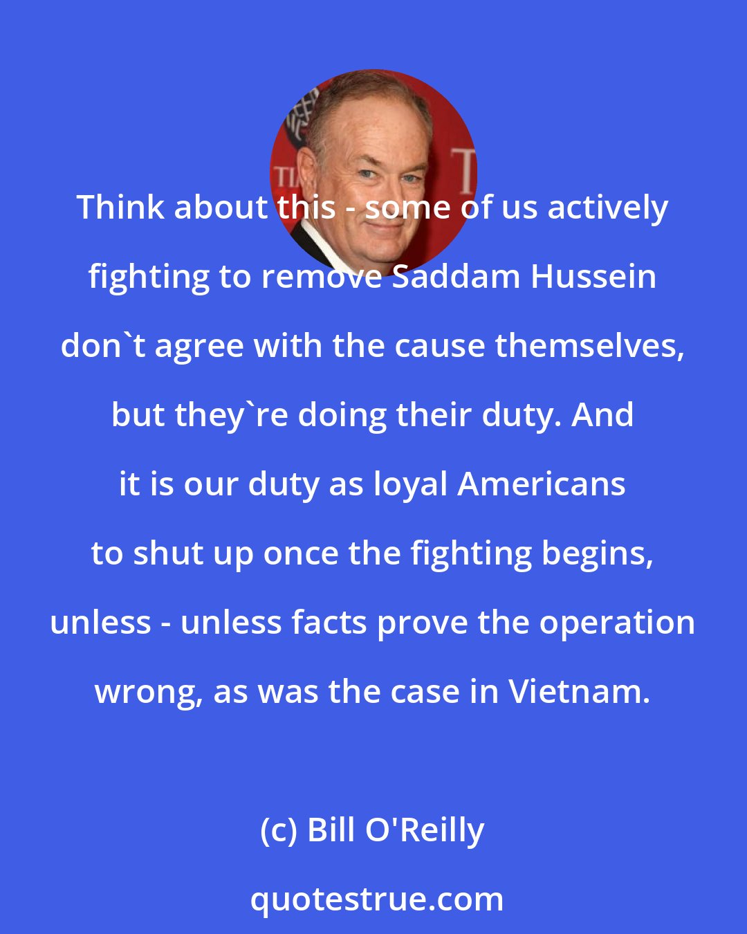 Bill O'Reilly: Think about this - some of us actively fighting to remove Saddam Hussein don't agree with the cause themselves, but they're doing their duty. And it is our duty as loyal Americans to shut up once the fighting begins, unless - unless facts prove the operation wrong, as was the case in Vietnam.