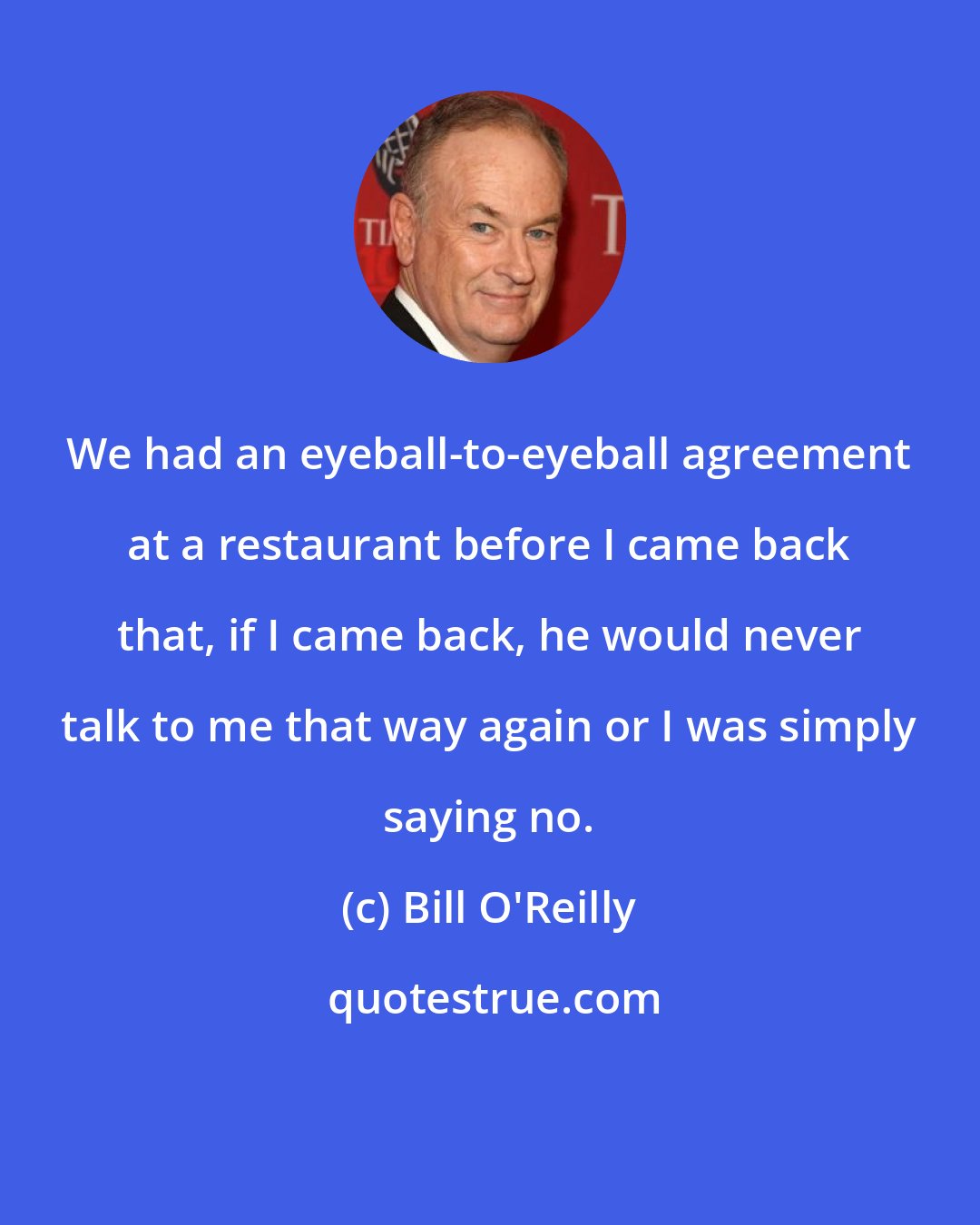 Bill O'Reilly: We had an eyeball-to-eyeball agreement at a restaurant before I came back that, if I came back, he would never talk to me that way again or I was simply saying no.