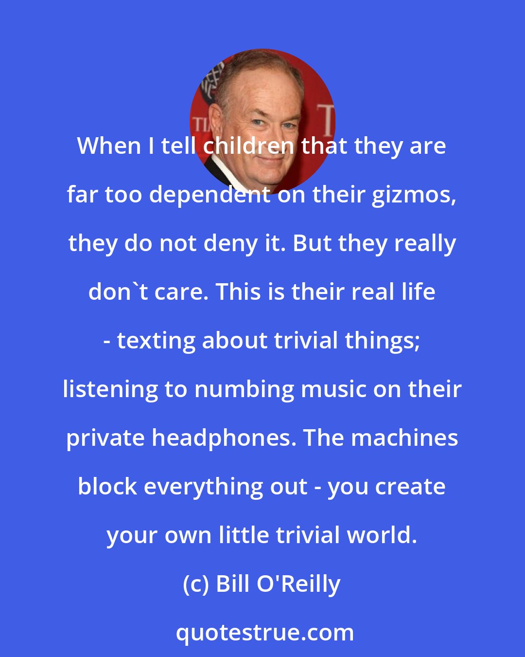 Bill O'Reilly: When I tell children that they are far too dependent on their gizmos, they do not deny it. But they really don't care. This is their real life - texting about trivial things; listening to numbing music on their private headphones. The machines block everything out - you create your own little trivial world.