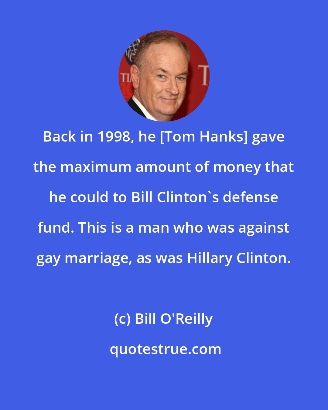 Bill O'Reilly: Back in 1998, he [Tom Hanks] gave the maximum amount of money that he could to Bill Clinton's defense fund. This is a man who was against gay marriage, as was Hillary Clinton.