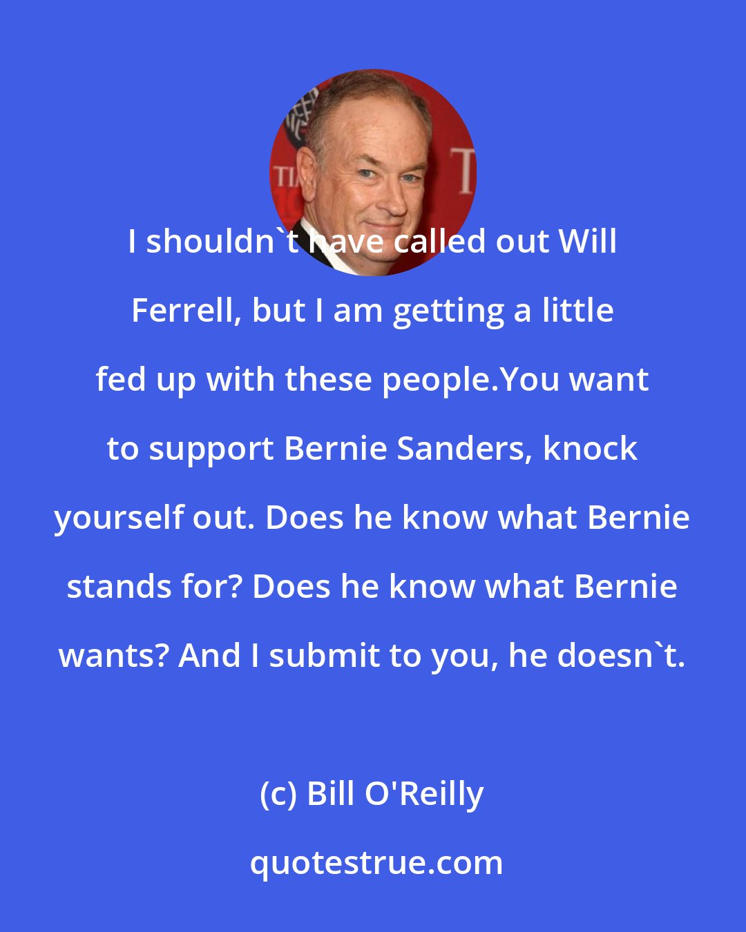 Bill O'Reilly: I shouldn't have called out Will Ferrell, but I am getting a little fed up with these people.You want to support Bernie Sanders, knock yourself out. Does he know what Bernie stands for? Does he know what Bernie wants? And I submit to you, he doesn't.