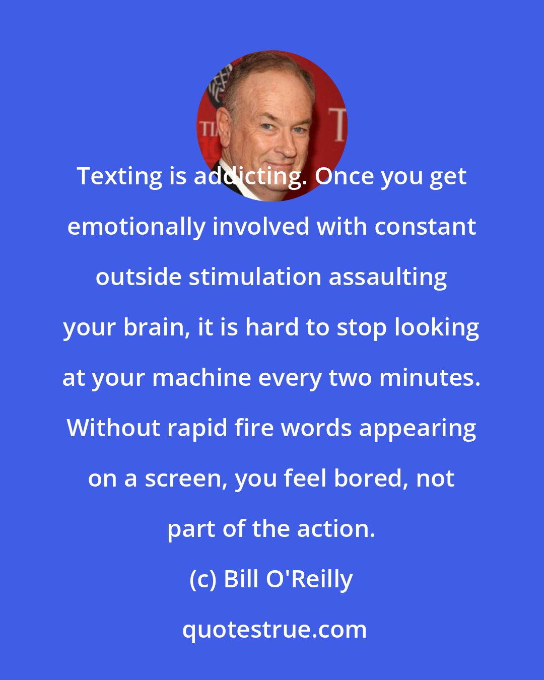 Bill O'Reilly: Texting is addicting. Once you get emotionally involved with constant outside stimulation assaulting your brain, it is hard to stop looking at your machine every two minutes. Without rapid fire words appearing on a screen, you feel bored, not part of the action.