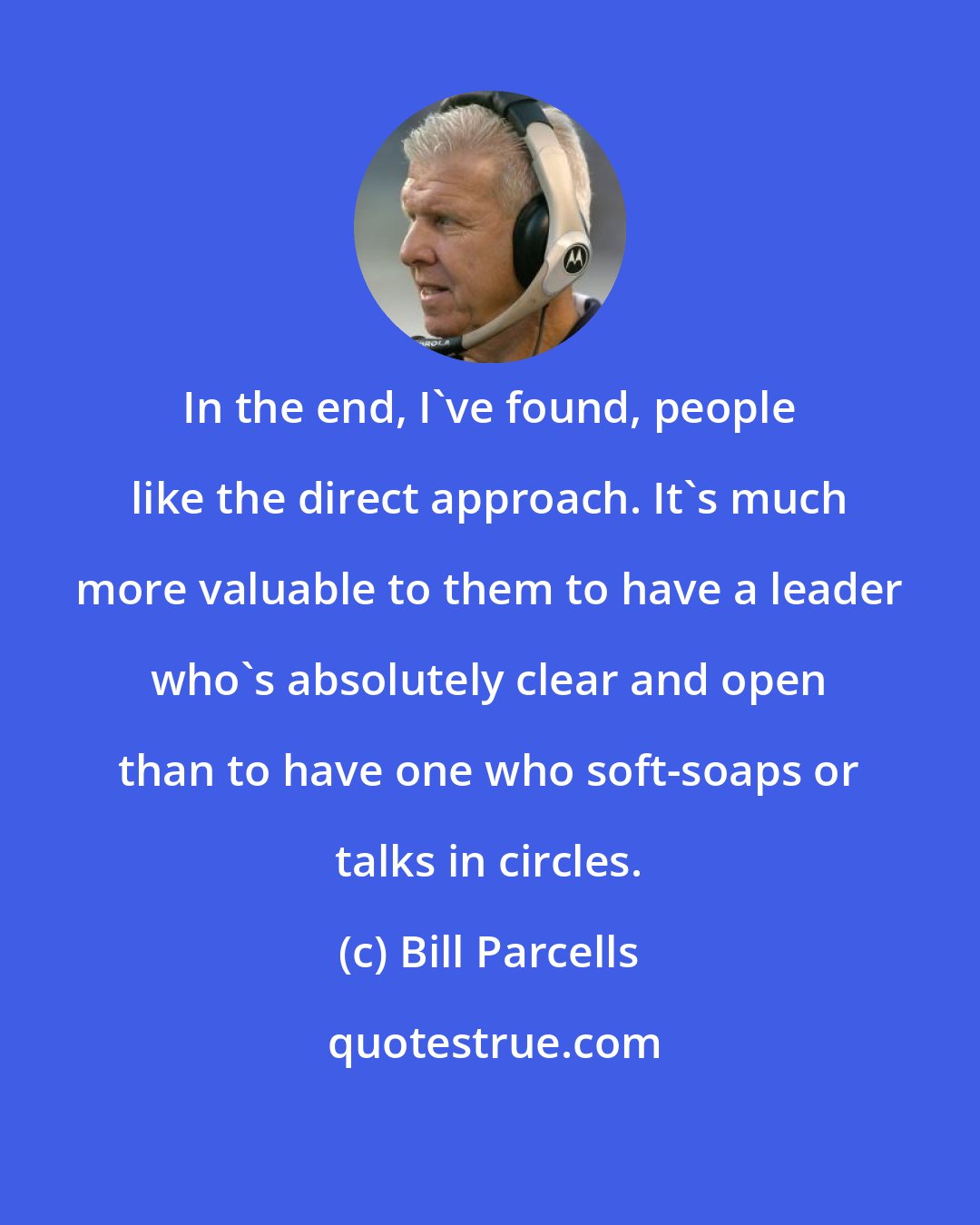 Bill Parcells: In the end, I've found, people like the direct approach. It's much more valuable to them to have a leader who's absolutely clear and open than to have one who soft-soaps or talks in circles.