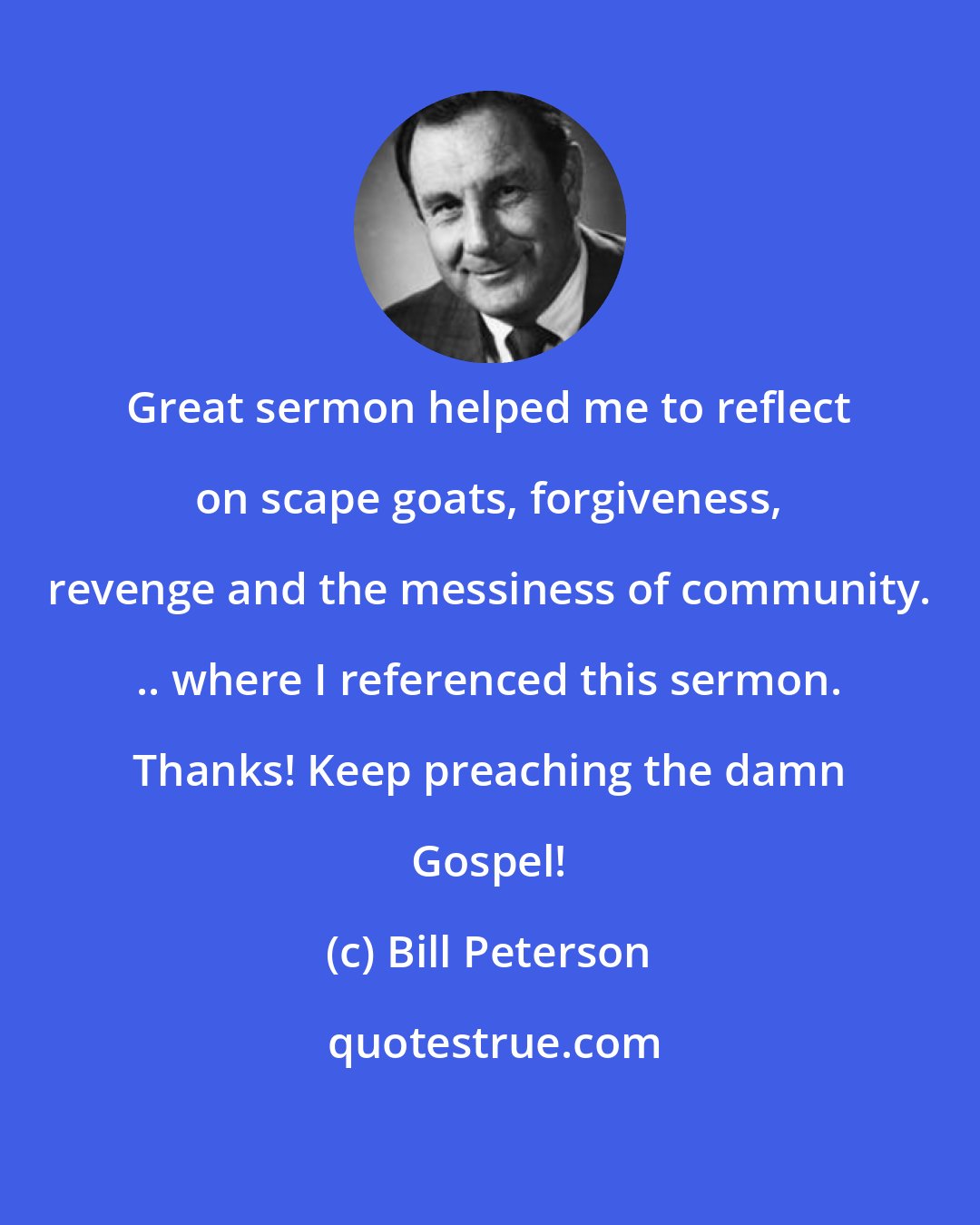 Bill Peterson: Great sermon helped me to reflect on scape goats, forgiveness, revenge and the messiness of community. .. where I referenced this sermon. Thanks! Keep preaching the damn Gospel!