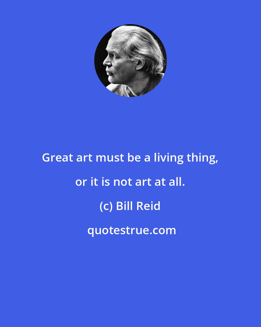 Bill Reid: Great art must be a living thing, or it is not art at all.