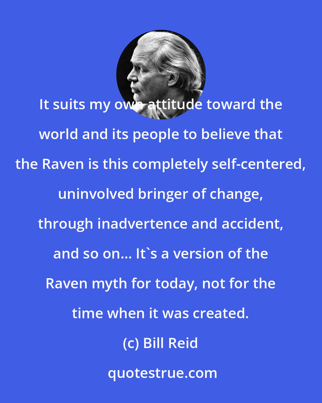Bill Reid: It suits my own attitude toward the world and its people to believe that the Raven is this completely self-centered, uninvolved bringer of change, through inadvertence and accident, and so on... It's a version of the Raven myth for today, not for the time when it was created.