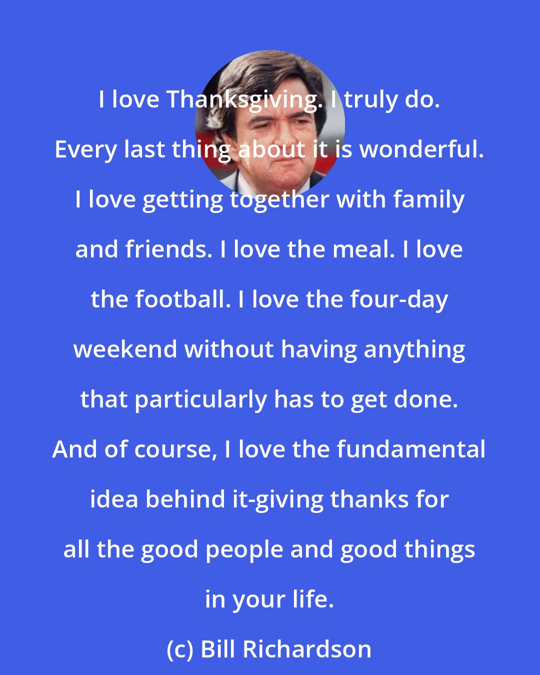 Bill Richardson: I love Thanksgiving. I truly do. Every last thing about it is wonderful. I love getting together with family and friends. I love the meal. I love the football. I love the four-day weekend without having anything that particularly has to get done. And of course, I love the fundamental idea behind it-giving thanks for all the good people and good things in your life.