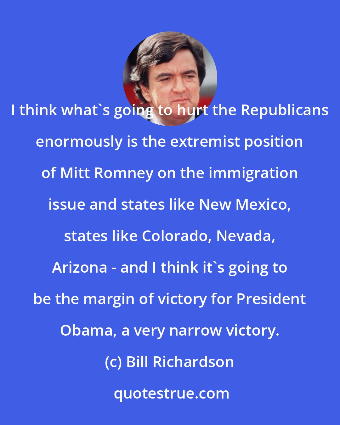 Bill Richardson: I think what's going to hurt the Republicans enormously is the extremist position of Mitt Romney on the immigration issue and states like New Mexico, states like Colorado, Nevada, Arizona - and I think it's going to be the margin of victory for President Obama, a very narrow victory.