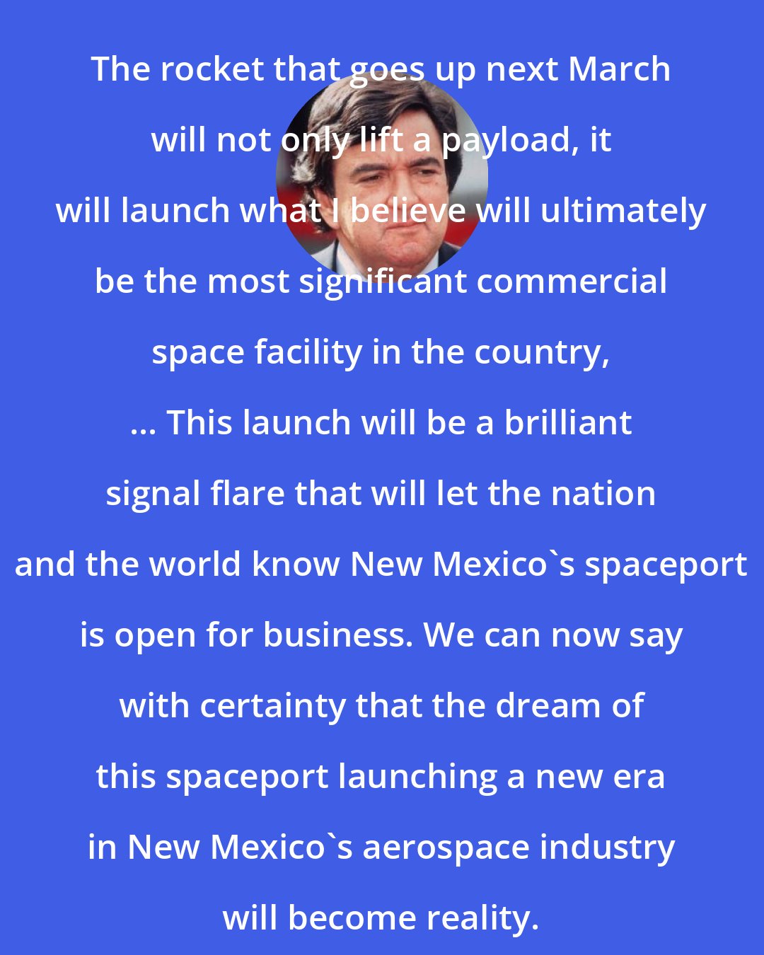 Bill Richardson: The rocket that goes up next March will not only lift a payload, it will launch what I believe will ultimately be the most significant commercial space facility in the country, ... This launch will be a brilliant signal flare that will let the nation and the world know New Mexico's spaceport is open for business. We can now say with certainty that the dream of this spaceport launching a new era in New Mexico's aerospace industry will become reality.