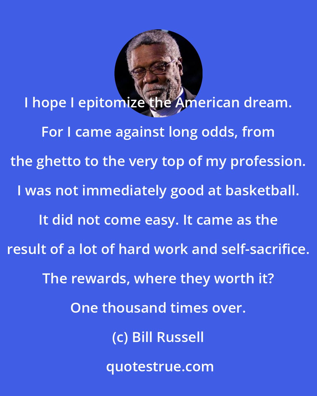 Bill Russell: I hope I epitomize the American dream. For I came against long odds, from the ghetto to the very top of my profession. I was not immediately good at basketball. It did not come easy. It came as the result of a lot of hard work and self-sacrifice. The rewards, where they worth it? One thousand times over.