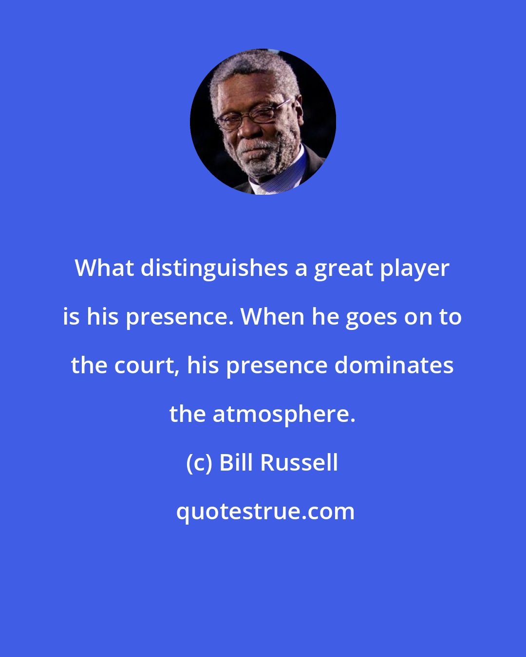 Bill Russell: What distinguishes a great player is his presence. When he goes on to the court, his presence dominates the atmosphere.