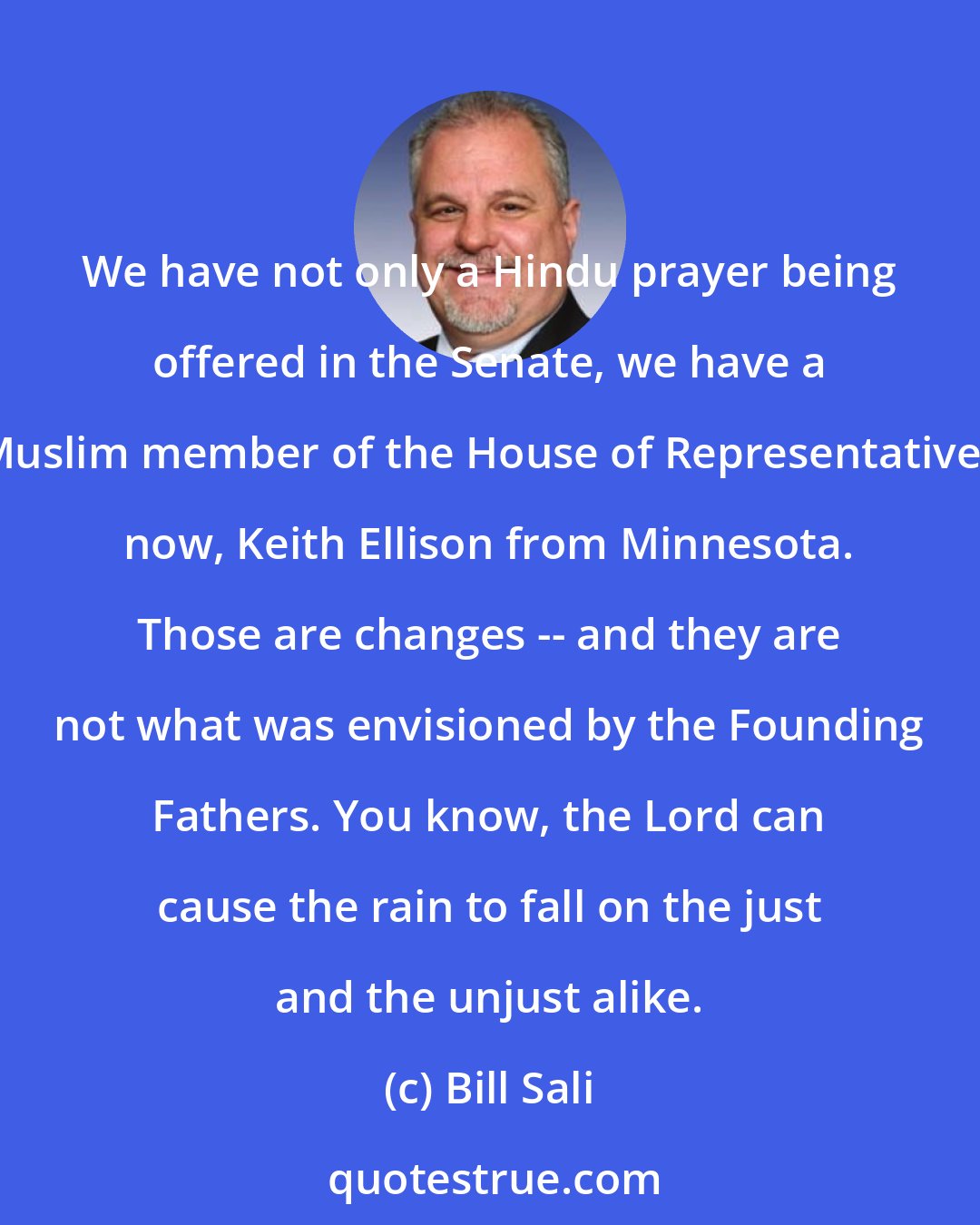 Bill Sali: We have not only a Hindu prayer being offered in the Senate, we have a Muslim member of the House of Representatives now, Keith Ellison from Minnesota. Those are changes -- and they are not what was envisioned by the Founding Fathers. You know, the Lord can cause the rain to fall on the just and the unjust alike.