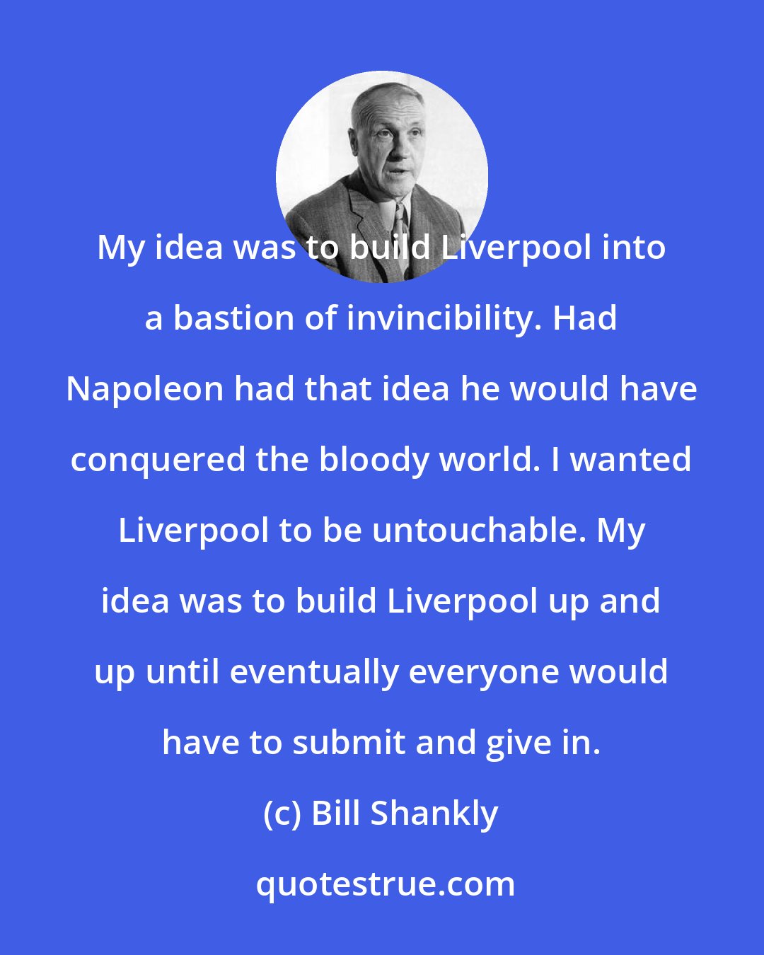 Bill Shankly: My idea was to build Liverpool into a bastion of invincibility. Had Napoleon had that idea he would have conquered the bloody world. I wanted Liverpool to be untouchable. My idea was to build Liverpool up and up until eventually everyone would have to submit and give in.