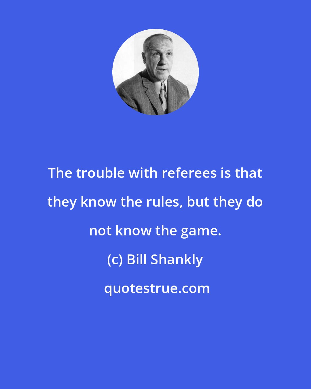 Bill Shankly: The trouble with referees is that they know the rules, but they do not know the game.