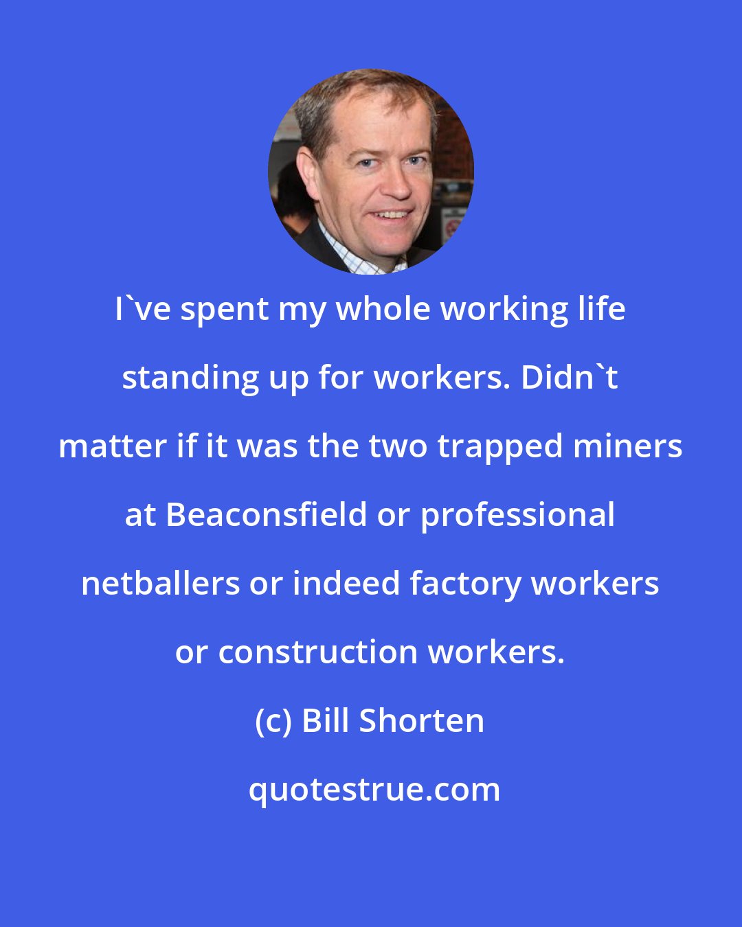 Bill Shorten: I've spent my whole working life standing up for workers. Didn't matter if it was the two trapped miners at Beaconsfield or professional netballers or indeed factory workers or construction workers.