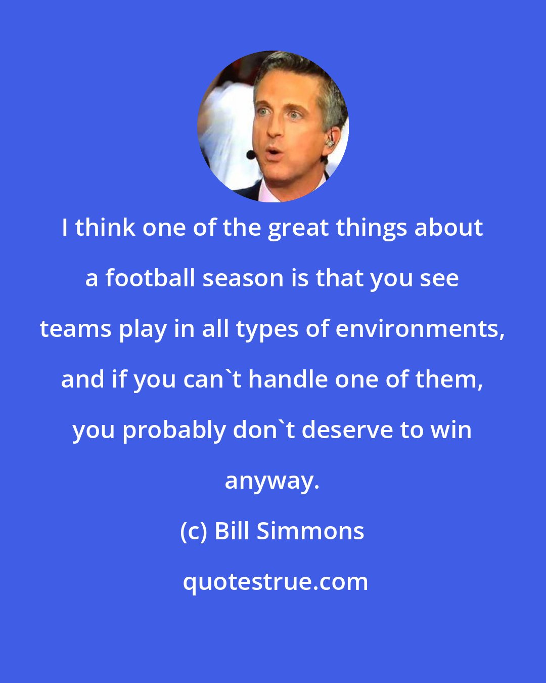 Bill Simmons: I think one of the great things about a football season is that you see teams play in all types of environments, and if you can't handle one of them, you probably don't deserve to win anyway.