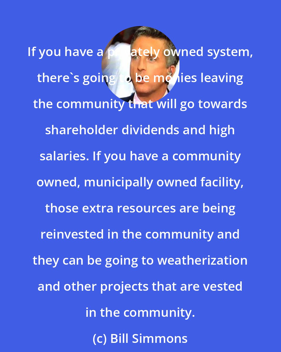 Bill Simmons: If you have a privately owned system, there's going to be monies leaving the community that will go towards shareholder dividends and high salaries. If you have a community owned, municipally owned facility, those extra resources are being reinvested in the community and they can be going to weatherization and other projects that are vested in the community.