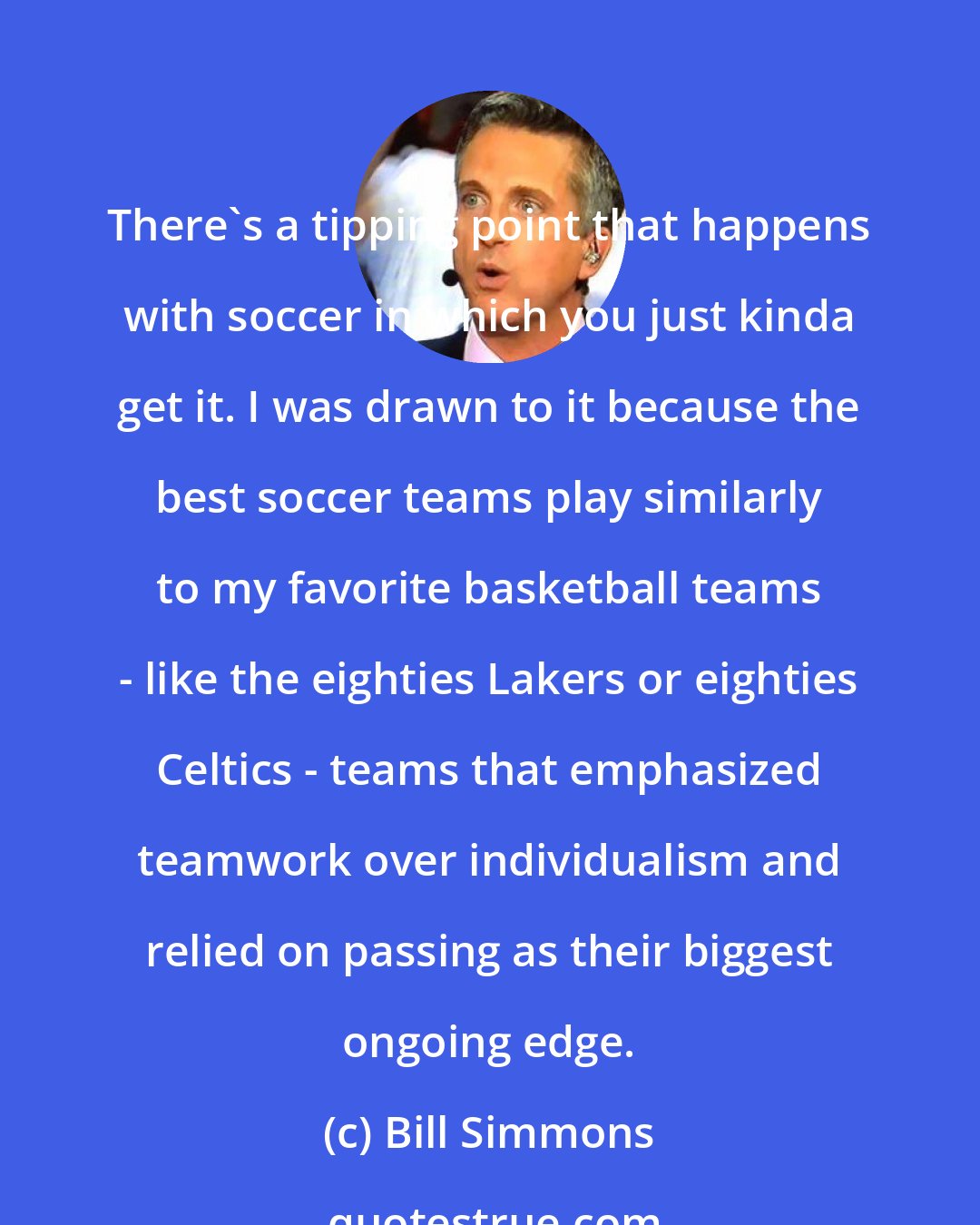 Bill Simmons: There's a tipping point that happens with soccer in which you just kinda get it. I was drawn to it because the best soccer teams play similarly to my favorite basketball teams - like the eighties Lakers or eighties Celtics - teams that emphasized teamwork over individualism and relied on passing as their biggest ongoing edge.