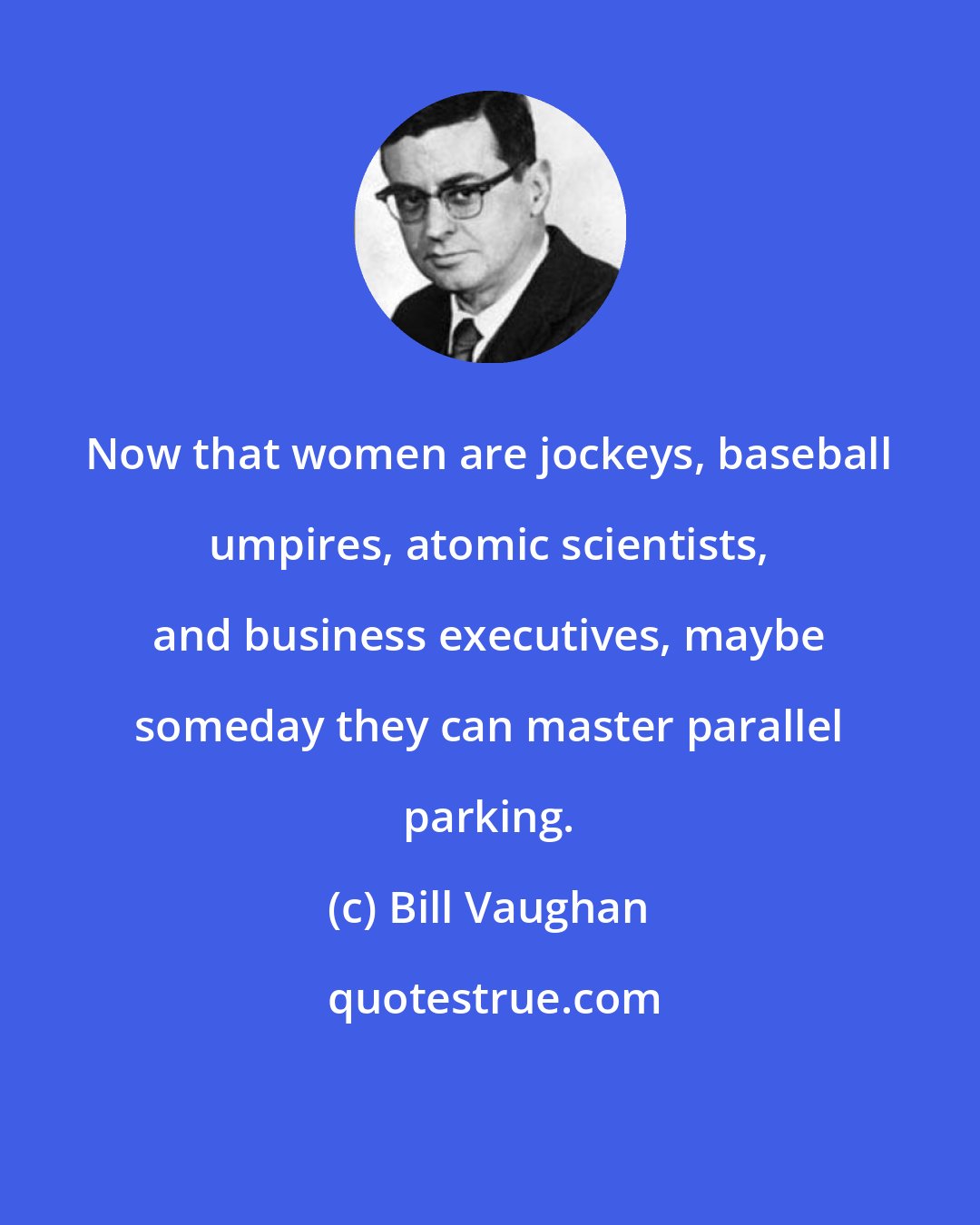 Bill Vaughan: Now that women are jockeys, baseball umpires, atomic scientists, and business executives, maybe someday they can master parallel parking.