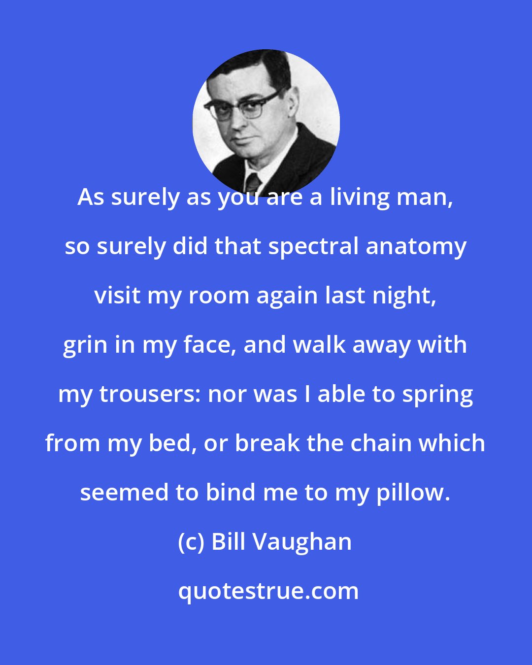 Bill Vaughan: As surely as you are a living man, so surely did that spectral anatomy visit my room again last night, grin in my face, and walk away with my trousers: nor was I able to spring from my bed, or break the chain which seemed to bind me to my pillow.