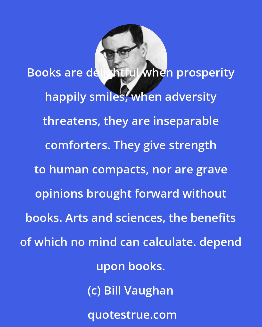 Bill Vaughan: Books are delightful when prosperity happily smiles; when adversity threatens, they are inseparable comforters. They give strength to human compacts, nor are grave opinions brought forward without books. Arts and sciences, the benefits of which no mind can calculate. depend upon books.
