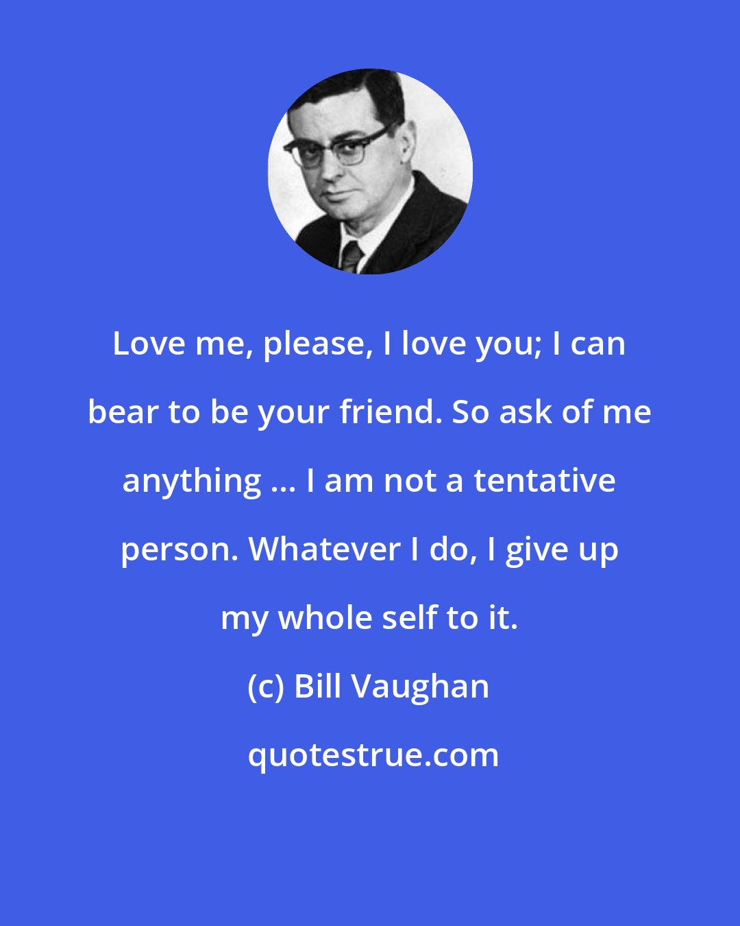 Bill Vaughan: Love me, please, I love you; I can bear to be your friend. So ask of me anything ... I am not a tentative person. Whatever I do, I give up my whole self to it.