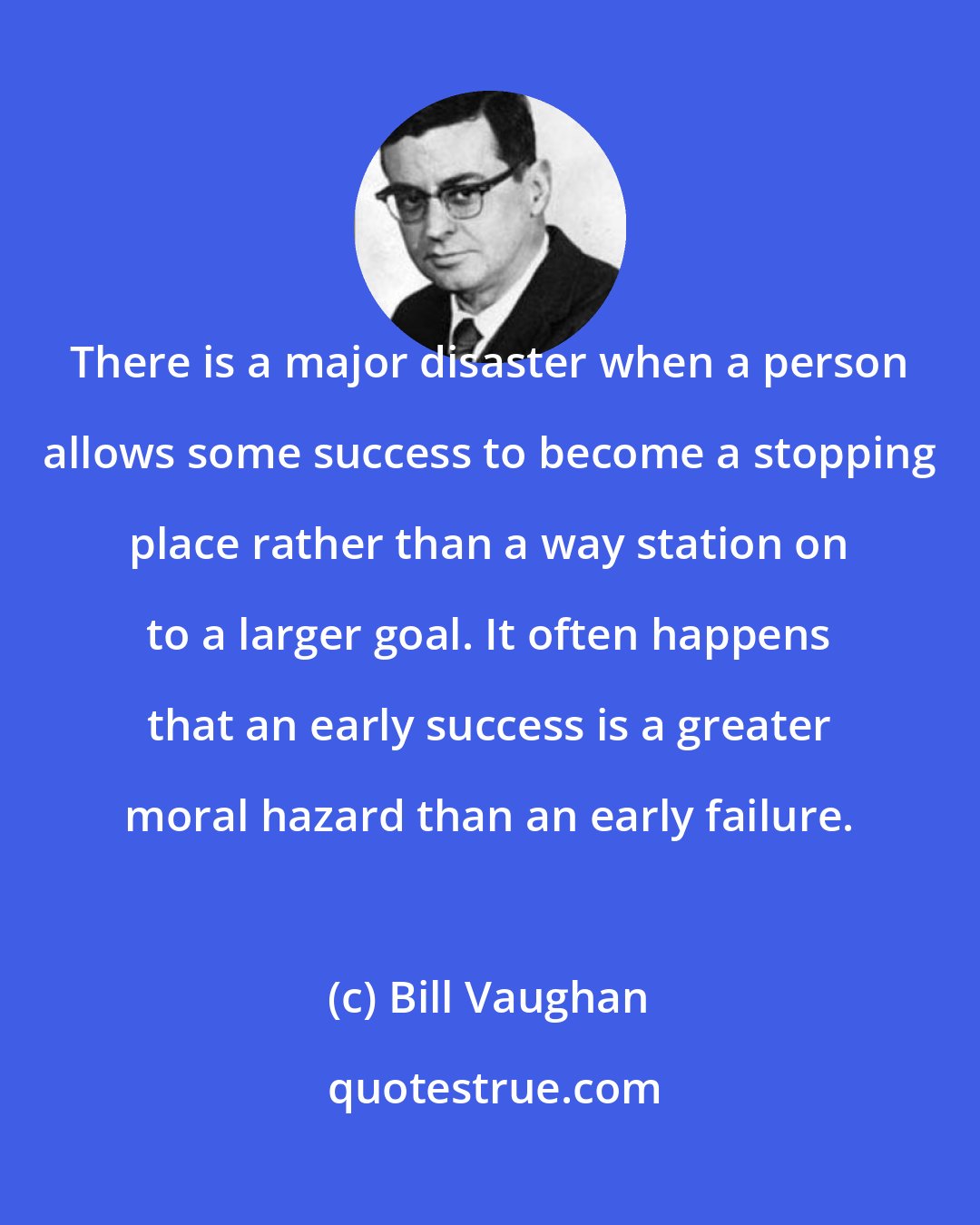 Bill Vaughan: There is a major disaster when a person allows some success to become a stopping place rather than a way station on to a larger goal. It often happens that an early success is a greater moral hazard than an early failure.