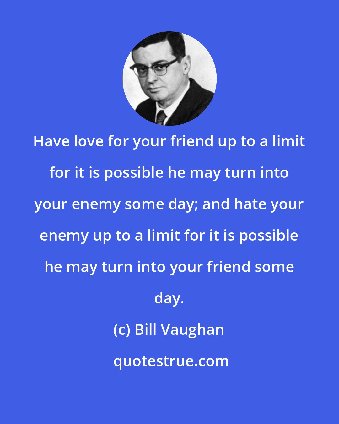 Bill Vaughan: Have love for your friend up to a limit for it is possible he may turn into your enemy some day; and hate your enemy up to a limit for it is possible he may turn into your friend some day.