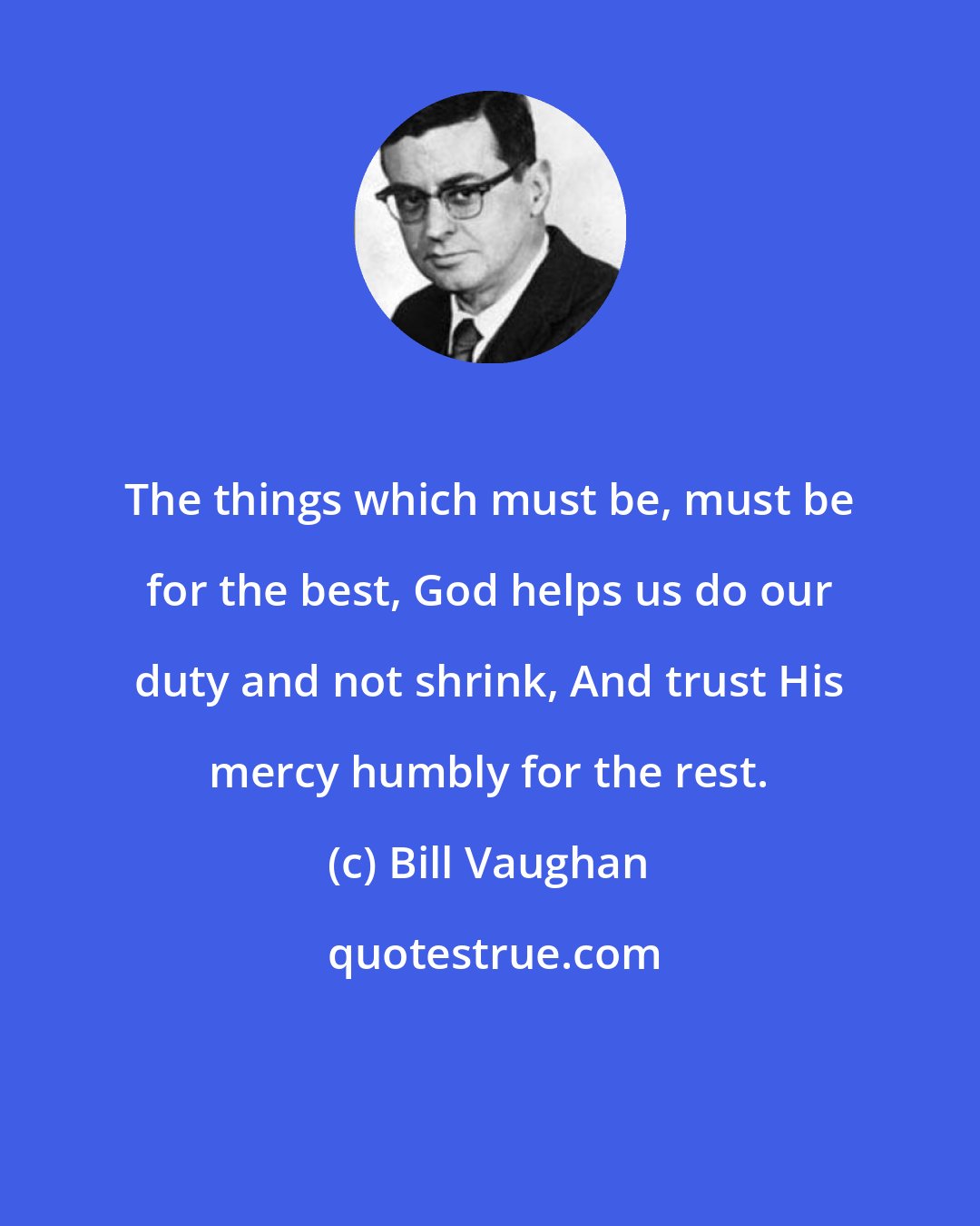 Bill Vaughan: The things which must be, must be for the best, God helps us do our duty and not shrink, And trust His mercy humbly for the rest.