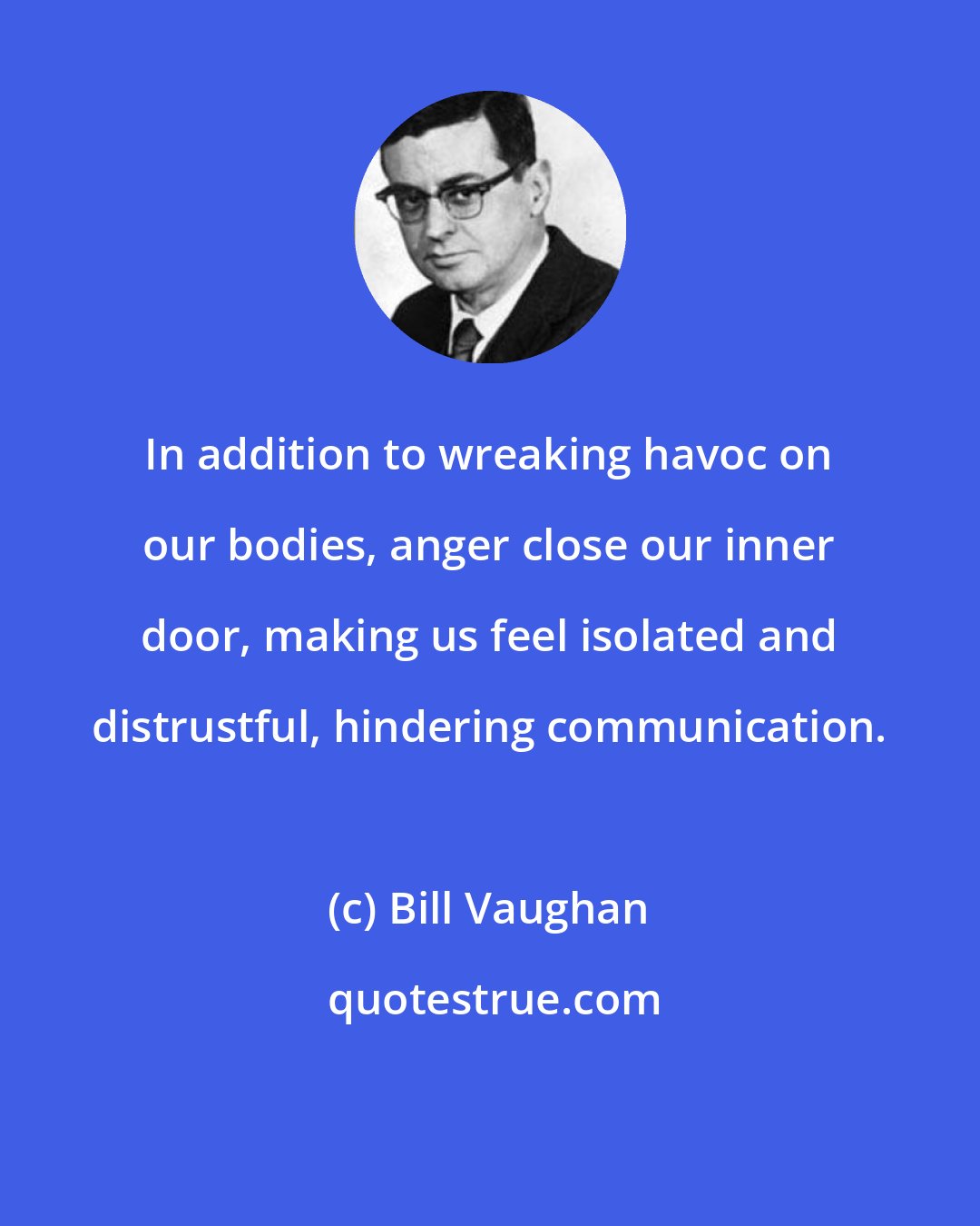 Bill Vaughan: In addition to wreaking havoc on our bodies, anger close our inner door, making us feel isolated and distrustful, hindering communication.