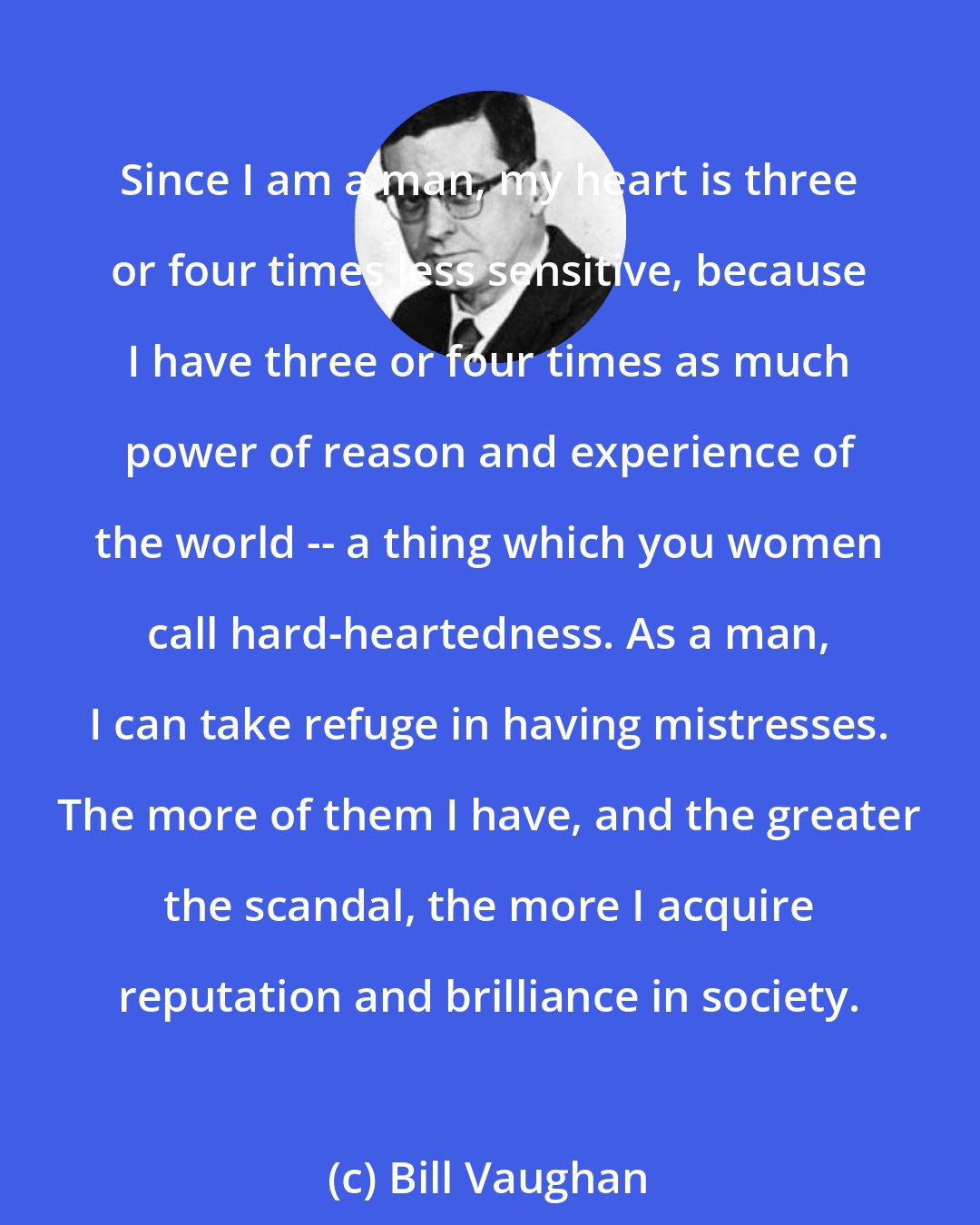 Bill Vaughan: Since I am a man, my heart is three or four times less sensitive, because I have three or four times as much power of reason and experience of the world -- a thing which you women call hard-heartedness. As a man, I can take refuge in having mistresses. The more of them I have, and the greater the scandal, the more I acquire reputation and brilliance in society.