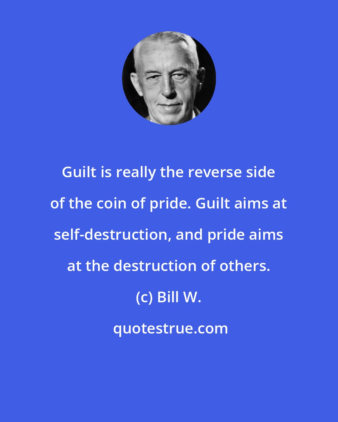 Bill W.: Guilt is really the reverse side of the coin of pride. Guilt aims at self-destruction, and pride aims at the destruction of others.