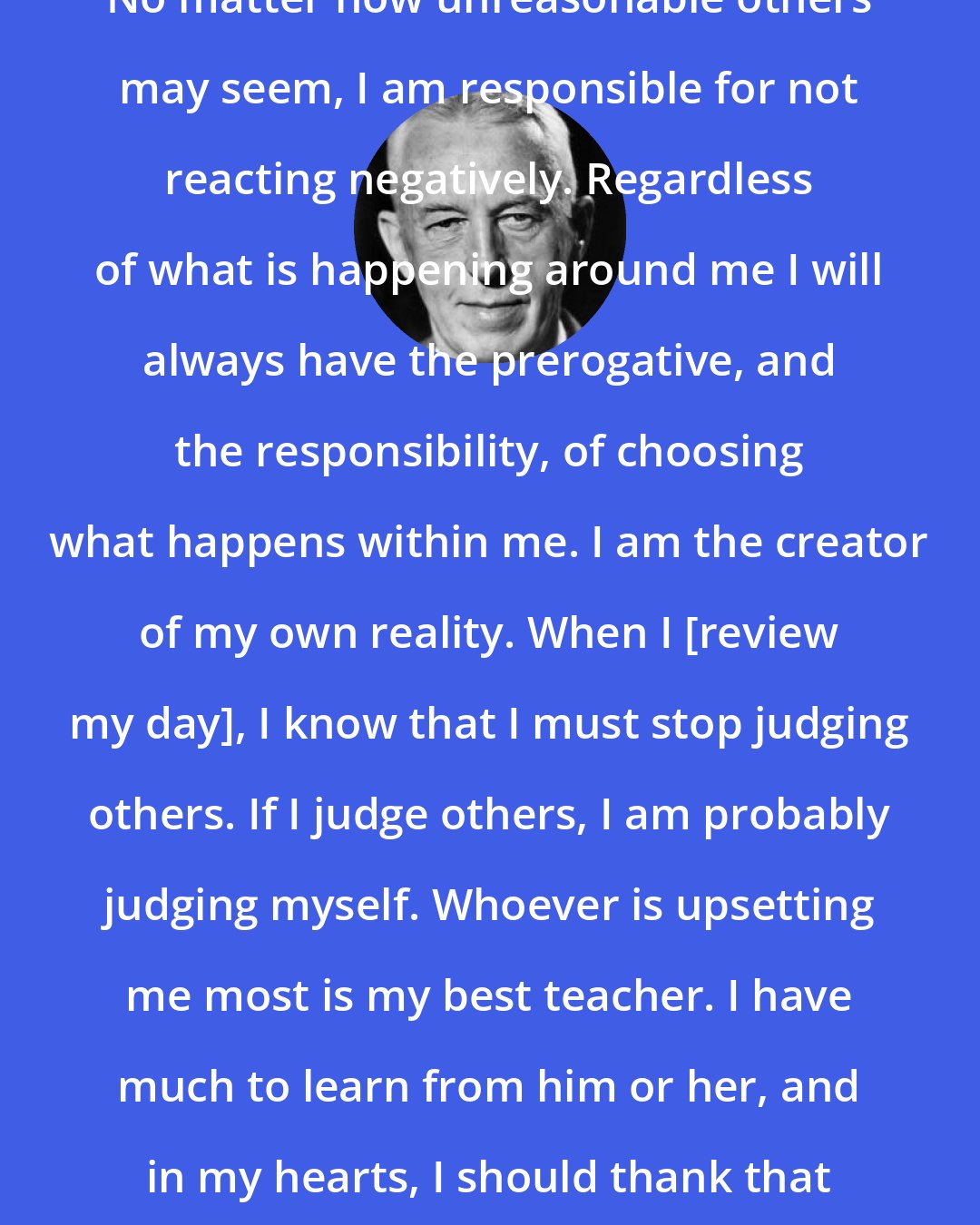 Bill W.: No matter how unreasonable others may seem, I am responsible for not reacting negatively. Regardless of what is happening around me I will always have the prerogative, and the responsibility, of choosing what happens within me. I am the creator of my own reality. When I [review my day], I know that I must stop judging others. If I judge others, I am probably judging myself. Whoever is upsetting me most is my best teacher. I have much to learn from him or her, and in my hearts, I should thank that person.