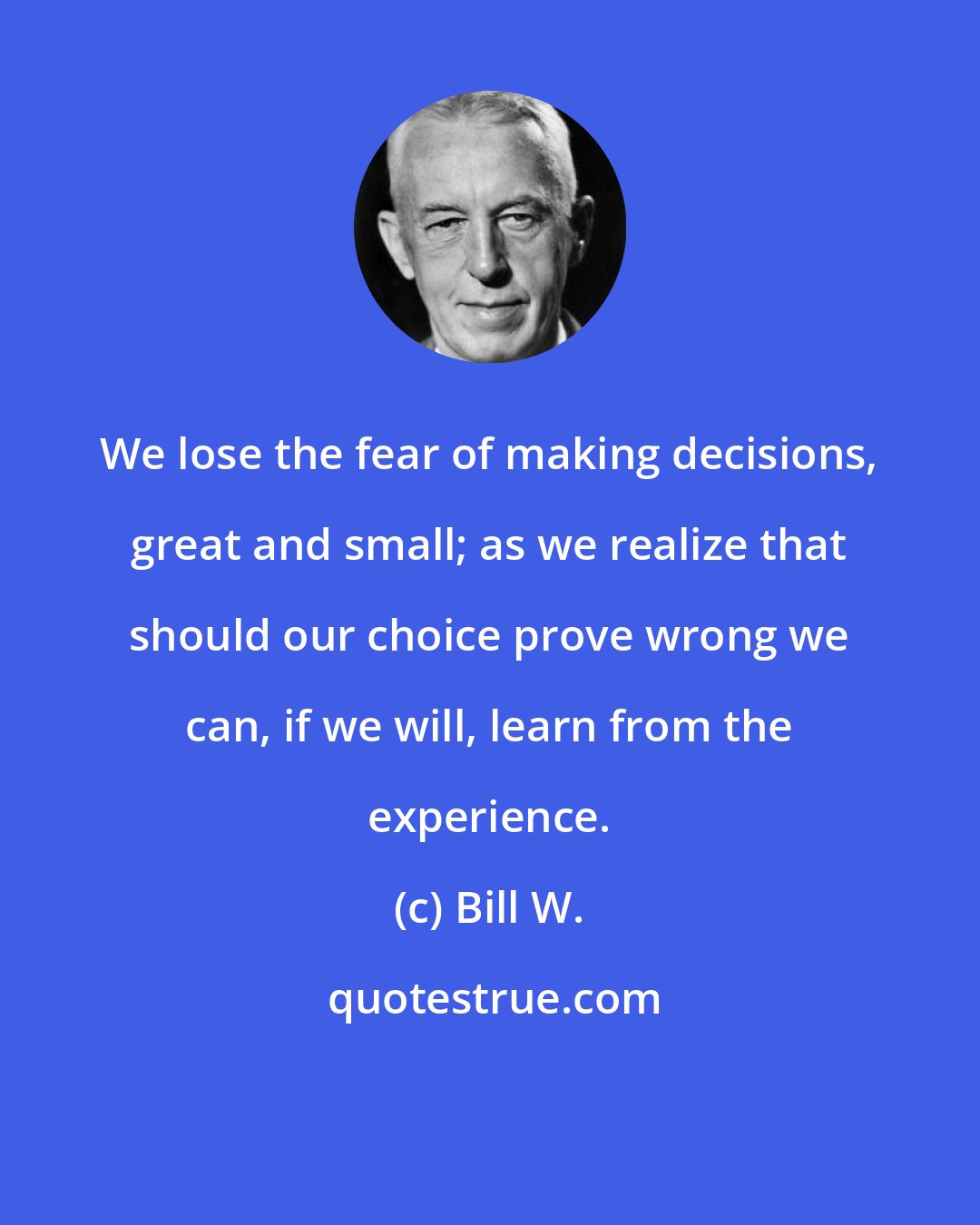 Bill W.: We lose the fear of making decisions, great and small; as we realize that should our choice prove wrong we can, if we will, learn from the experience.