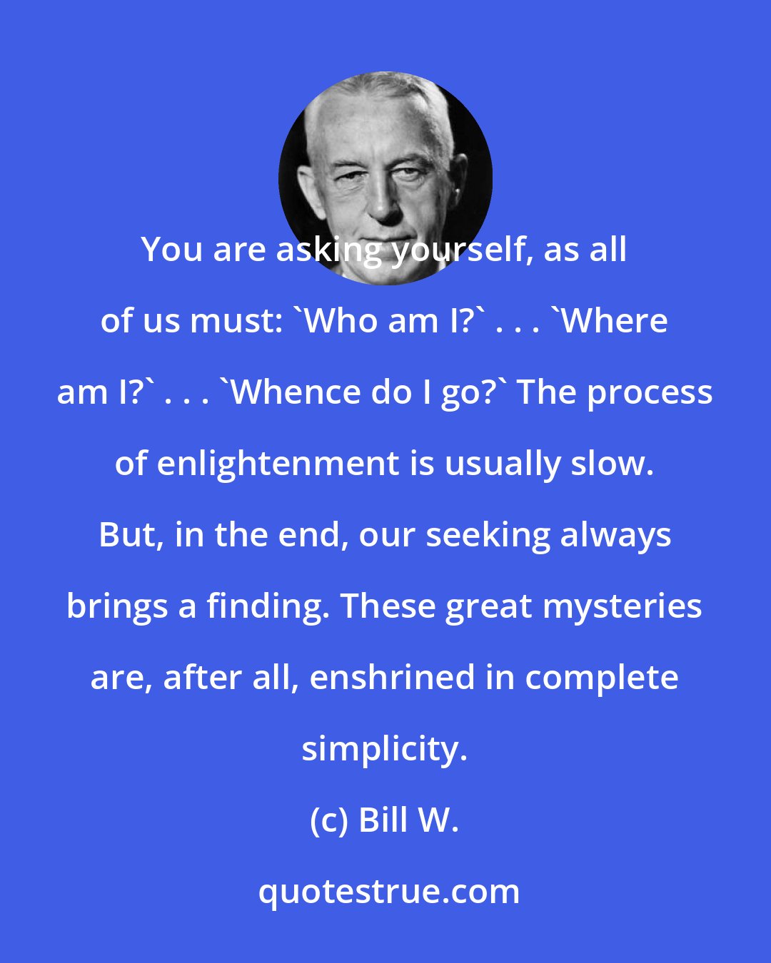 Bill W.: You are asking yourself, as all of us must: 'Who am I?' . . . 'Where am I?' . . . 'Whence do I go?' The process of enlightenment is usually slow. But, in the end, our seeking always brings a finding. These great mysteries are, after all, enshrined in complete simplicity.